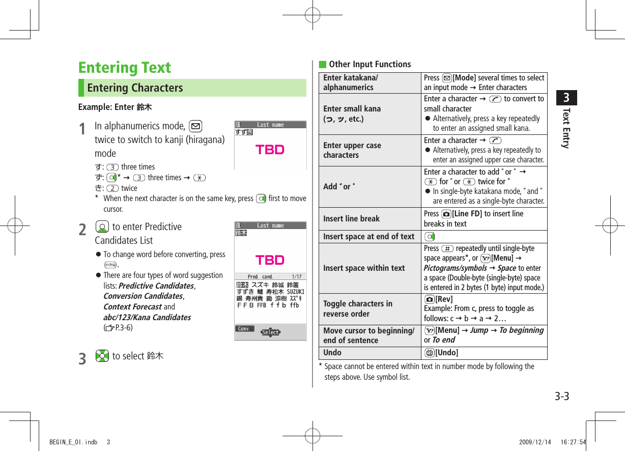Text Entry33-3Entering TextEntering CharactersExample: Enter 鈴木1  In alphanumerics mode,   twice to switch to kanji (hiragana) modeす:   three timesず:  *    three times  き:   twice*  When the next character is on the same key, press   first to move   cursor.2   to enter Predictive  Candidates ListTo change word before converting, press  󱛠.There are four types of word suggestion  󱛠lists: Predictive Candidates, Conversion Candidates,  Context Forecast and  abc/123/Kana Candidates ( P.3-6) 3   to select 鈴木Other Input Functions ■Enter katakana/alphanumericsPress  [Mode] several times to select an input mode  Enter charactersEnter small kana  (っ, ッ, etc.)Enter a character   to convert to small characterAlternatively, press a key repeatedly  󱛠to enter an assigned small kana.Enter upper case charactersEnter a character    󱛠Alternatively, press a key repeatedly to enter an assigned upper case character.Add ゛or ゜Enter a character to add ゛or ゜    for ゛or   twice for ゜  󱛠In single-byte katakana mode, ゛and ゜ are entered as a single-byte character.Insert line breakPress [Line FD] to insert line breaks in textInsert space at end of textInsert space within textPress   repeatedly until single-byte space appears*, or  [Menu]  Pictograms/symbols  Space to enter a space (Double-byte (single-byte) space is entered in 2 bytes (1 byte) input mode.)Toggle characters in reverse order[Rev]Example: From c, press to toggle as follows: c  b  a  2…Move cursor to beginning/end of sentence[Menu]  Jump  To beginning or To endUndo [Undo]*  Space cannot be entered within text in number mode by following the steps above. Use symbol list.TBDTBDBEGIN_E_OI.indb   3 2009/12/14   16:27:54