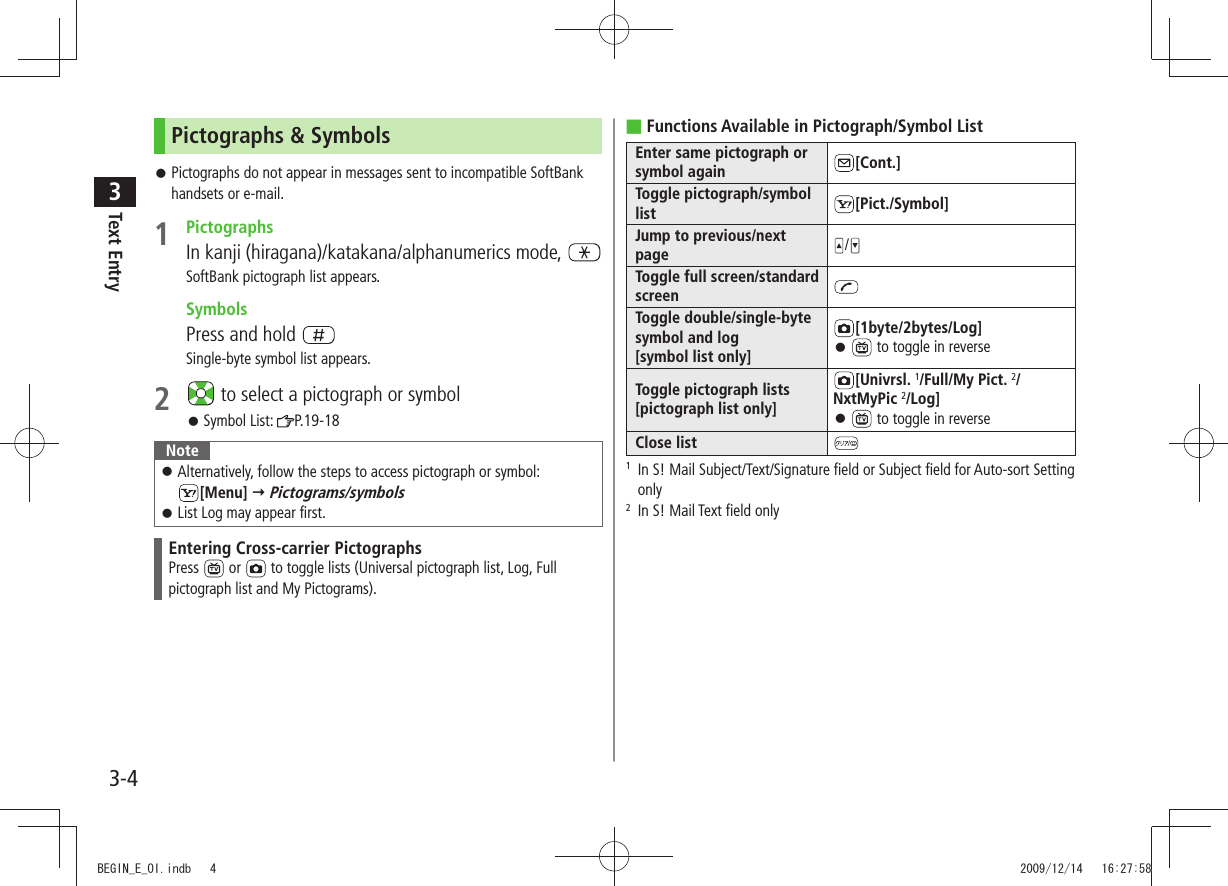 Text Entry33-4Pictographs &amp; SymbolsPictographs do not appear in messages sent to incompatible SoftBank  󱛠handsets or e-mail.1 PictographsIn kanji (hiragana)/katakana/alphanumerics mode, SoftBank pictograph list appears. SymbolsPress and hold Single-byte symbol list appears.2   to select a pictograph or symbolSymbol List:  󱛠P.19-18NoteAlternatively, follow the steps to access pictograph or symbol:   󱛠[Menu]  Pictograms/symbolsList Log may appear first. 󱛠Entering Cross-carrier PictographsPress   or   to toggle lists (Universal pictograph list, Log, Full pictograph list and My Pictograms). Functions Available in Pictograph/Symbol List ■Enter same pictograph or symbol again [Cont.]Toggle pictograph/symbol list [Pict./Symbol]Jump to previous/next page /Toggle full screen/standard screenToggle double/single-byte symbol and log [symbol list only][1byte/2bytes/Log] 󱛠 to toggle in reverseToggle pictograph lists [pictograph list only][Univrsl. 1/Full/My Pict. 2/ NxtMyPic 2/Log] 󱛠 to toggle in reverseClose list1   In S! Mail Subject/Text/Signature field or Subject field for Auto-sort Setting only2  In S! Mail Text field onlyBEGIN_E_OI.indb   4 2009/12/14   16:27:58