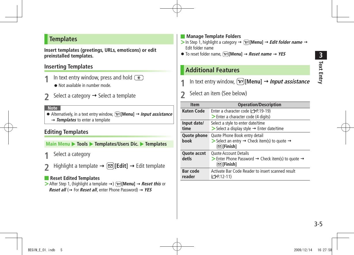 Text Entry33-5TemplatesInsert templates (greetings, URLs, emoticons) or edit preinstalled templates.Inserting Templates1  In text entry window, press and hold Not available in number mode. 󱛠2  Select a category  Select a templateNoteAlternatively, in a text entry window,  󱛠[Menu]  Input assistance  Templates to enter a templateEditing TemplatesMain Menu  Tools  Templates/Users Dic.  Templates1  Select a category2  Highlight a template  [Edit]  Edit templateReset Edited Templates ■After Step 1, (highlight a template ＞ )  [Menu]  Reset this or Reset all ( For Reset all, enter Phone Password)  YESManage Template Folders ■In Step 1, highlight a category ＞  [Menu]  Edit folder name  Edit folder nameTo reset folder name,  󱛠[Menu]  Reset name  YESAdditional Features1 In text entry window,  [Menu]  Input assistance2  Select an item (See below)Item Operation/DescriptionKuten Code Enter a character code ( P.19-19)Enter a character code (4 digits) ＞Input date/timeSelect a style to enter date/timeSelect a display style ＞  Enter date/timeQuote phone bookQuote Phone Book entry detailSelect an entry ＞  Check item(s) to quote   [Finish]Quote accnt detlsQuote Account DetailsEnter Phone Password ＞  Check item(s) to quote  [Finish]Bar code readerActivate Bar Code Reader to insert scanned result  (P.12-11)BEGIN_E_OI.indb   5 2009/12/14   16:27:58