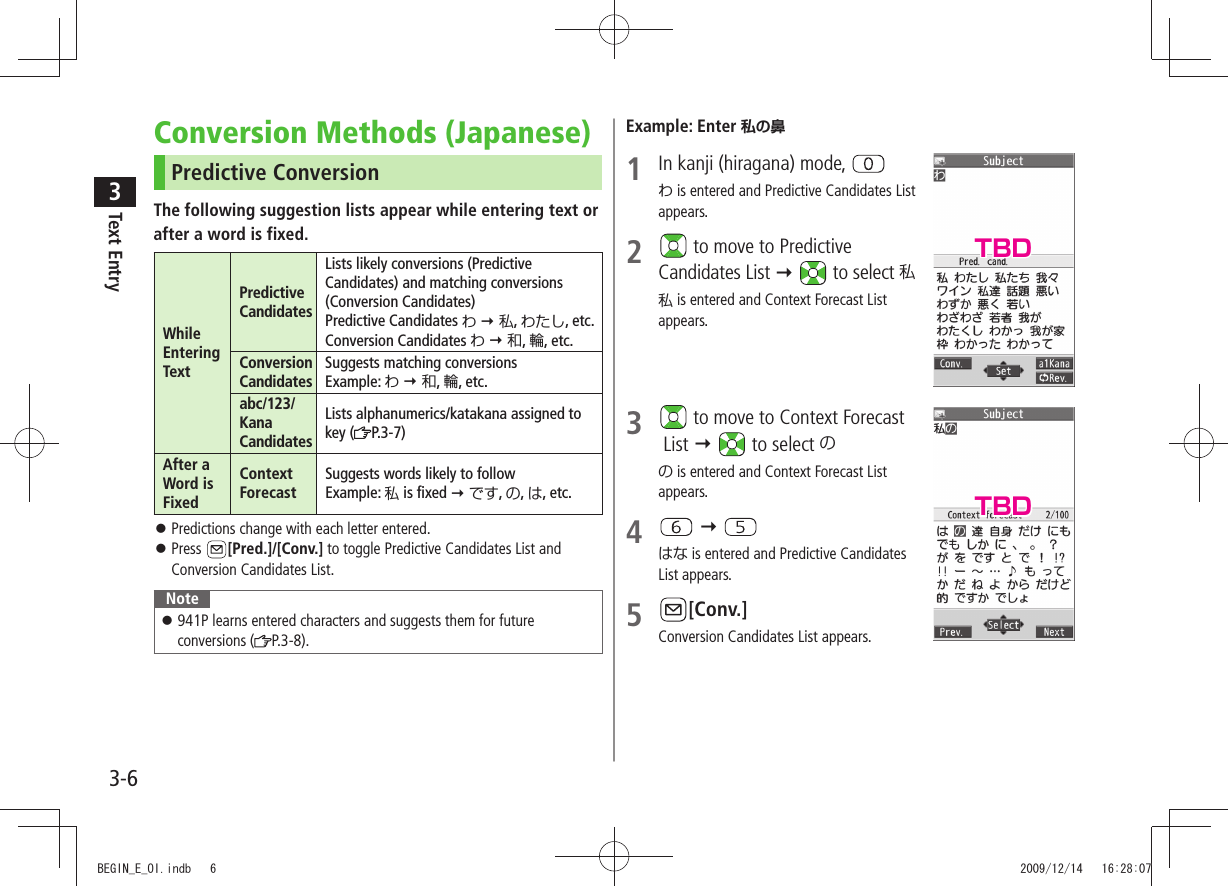 Text Entry33-6Conversion Methods (Japanese)Predictive ConversionThe following suggestion lists appear while entering text orafter a word is fixed.While Entering TextPredictive CandidatesLists likely conversions (Predictive Candidates) and matching conversions (Conversion Candidates)Predictive Candidates わ  私, わたし, etc.Conversion Candidates わ  和, 輪, etc.Conversion CandidatesSuggests matching conversionsExample: わ  和, 輪, etc.abc/123/ Kana CandidatesLists alphanumerics/katakana assigned to key ( P.3-7)After a Word is FixedContext ForecastSuggests words likely to followExample: 私 is fixed  です, の, は, etc.Predictions change with each letter entered. 󱛠Press  󱛠[Pred.]/[Conv.] to toggle Predictive Candidates List and Conversion Candidates List.Note941P learns entered characters and suggests them for future  󱛠conversions ( P.3-8).Example: Enter 私の鼻1  In kanji (hiragana) mode, わ is entered and Predictive Candidates List appears.2   to move to Predictive Candidates List   to select 私私 is entered and Context Forecast List appears.3   to move to Context Forecast  List   to select のの is entered and Context Forecast List appears.4    はな is entered and Predictive Candidates List appears.5 [Conv.]Conversion Candidates List appears.TBDTBDBEGIN_E_OI.indb   6 2009/12/14   16:28:07