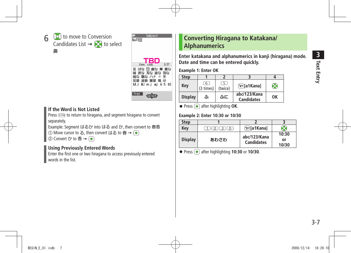 Text Entry33-76   to move to Conversion  Candidates List   to select  鼻If the Word is Not ListedPress   to return to hiragana, and segment hiragana to convert separately.Example: Segment はるか into はる and か, then convert to 春香① Move cursor to る, then convert はる to 春  ② Convert か to 香  Using Previously Entered WordsEnter the first one or two hiragana to access previously enteredwords in the list.Converting Hiragana to Katakana/AlphanumericsEnter katakana and alphanumerics in kanji (hiragana) mode. Date and time can be entered quickly.Example 1: Enter OKStep 1 2 3 4Key (3 times) (twice) [a1Kana]Display ふふにabc/123/Kana Candidates OKPress  󱛠 after highlighting OK.Example 2: Enter 10:30 or 10/30Step 1 2 3Key [a1Kana]Display あわさわ abc/123/Kana Candidates10:30or10/30Press  󱛠 after highlighting 10:30 or 10/30.TBDBEGIN_E_OI.indb   7 2009/12/14   16:28:10