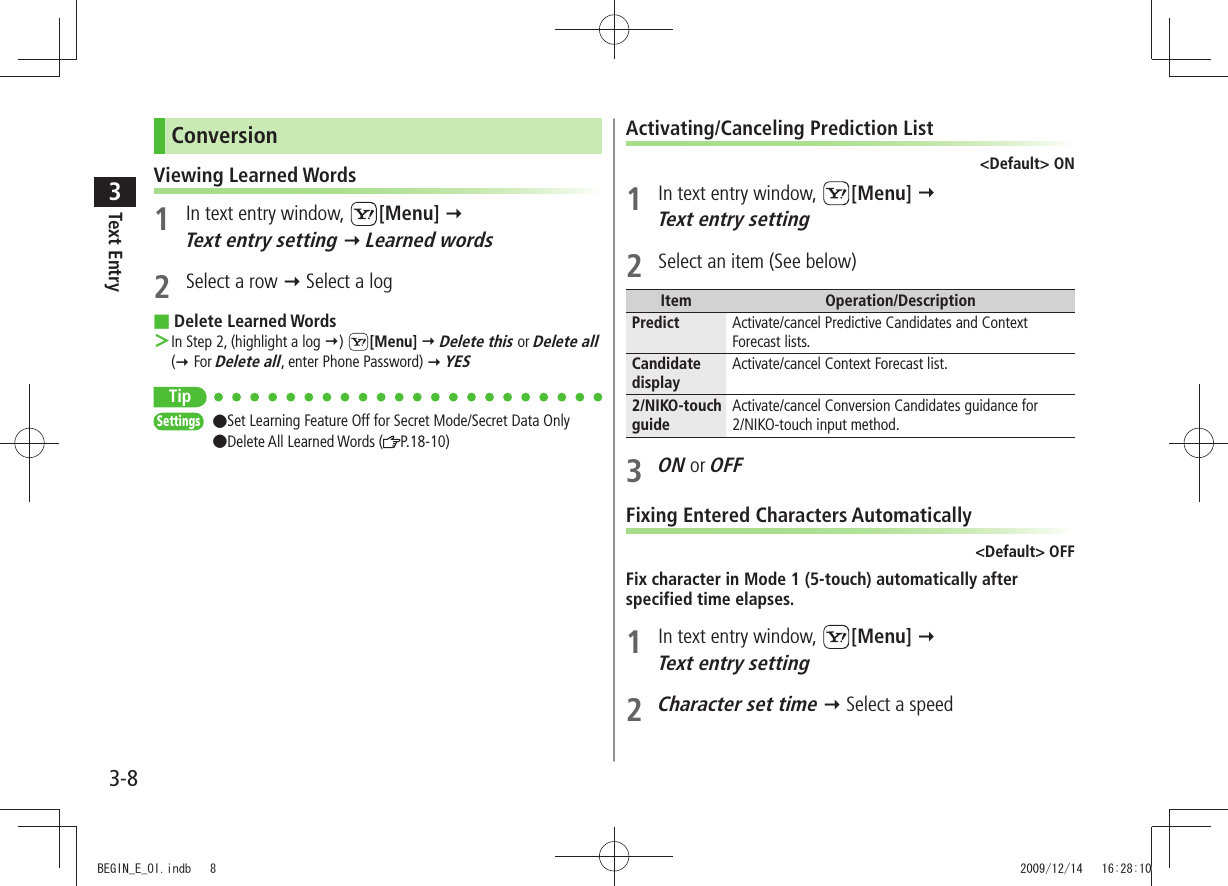 Text Entry33-8ConversionViewing Learned Words1  In text entry window,  [Menu]   Text entry setting  Learned words2  Select a row  Select a logDelete Learned Words ■In Step 2, (highlight a log ＞ )  [Menu]  Delete this or Delete all  ( For Delete all, enter Phone Password)  YESTipSettings  ●Set Learning Feature Off for Secret Mode/Secret Data Only  ●Delete All Learned Words ( P.18-10)Activating/Canceling Prediction List&lt;Default&gt; ON1  In text entry window,  [Menu]   Text entry setting2  Select an item (See below)Item Operation/DescriptionPredict Activate/cancel Predictive Candidates and Context Forecast lists.Candidate displayActivate/cancel Context Forecast list.2/NIKO-touch guideActivate/cancel Conversion Candidates guidance for  2/NIKO-touch input method.3 ON or OFFFixing Entered Characters Automatically&lt;Default&gt; OFFFix character in Mode 1 (5-touch) automatically after specified time elapses.1  In text entry window,  [Menu]   Text entry setting2 Character set time  Select a speedBEGIN_E_OI.indb   8 2009/12/14   16:28:10