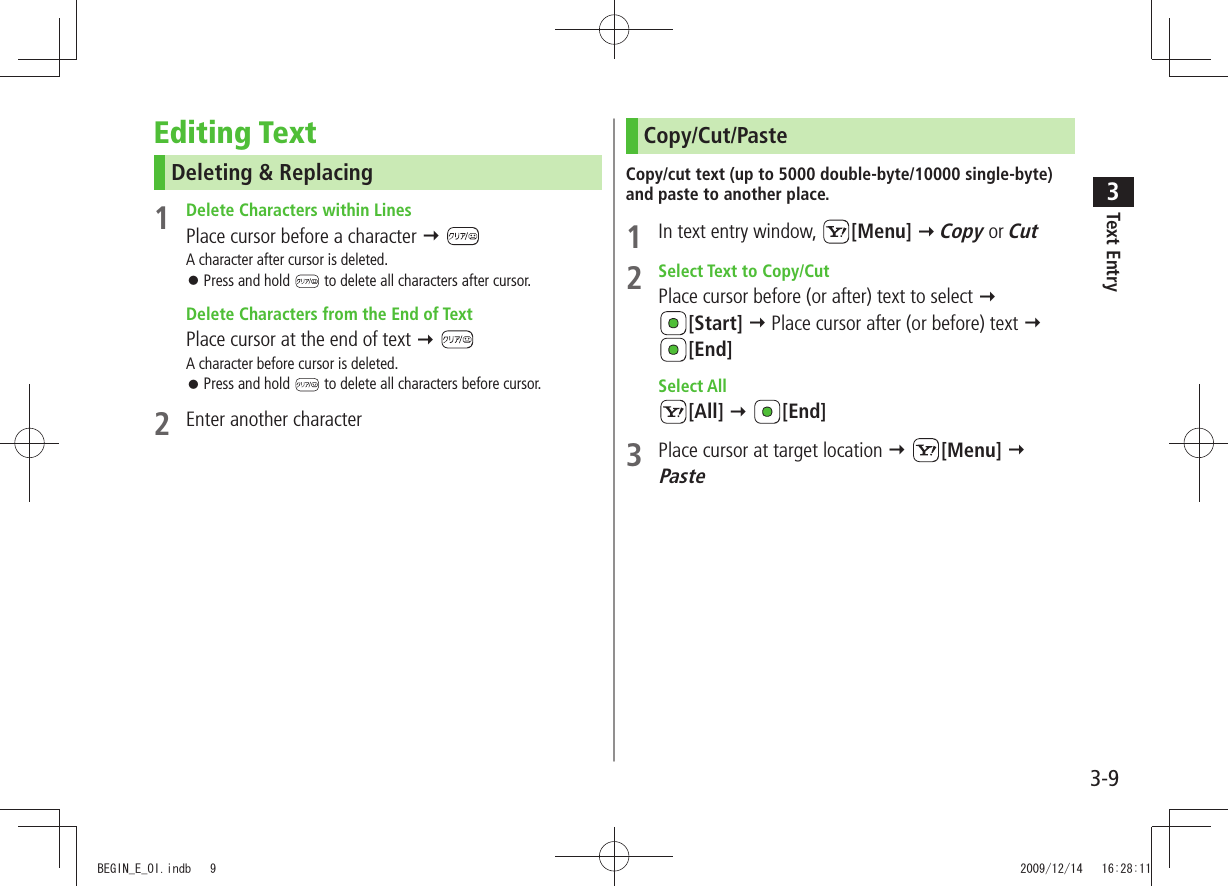 Text Entry33-9Editing TextDeleting &amp; Replacing1  Delete Characters within LinesPlace cursor before a character  A character after cursor is deleted.Press and hold  󱛠 to delete all characters after cursor.  Delete Characters from the End of TextPlace cursor at the end of text  A character before cursor is deleted.Press and hold  󱛠 to delete all characters before cursor.2  Enter another characterCopy/Cut/PasteCopy/cut text (up to 5000 double-byte/10000 single-byte) and paste to another place.1  In text entry window,  [Menu]  Copy or Cut2  Select Text to Copy/CutPlace cursor before (or after) text to select   [Start]  Place cursor after (or before) text   [End] Select All[All]  [End]3  Place cursor at target location  [Menu]  PasteBEGIN_E_OI.indb   9 2009/12/14   16:28:11