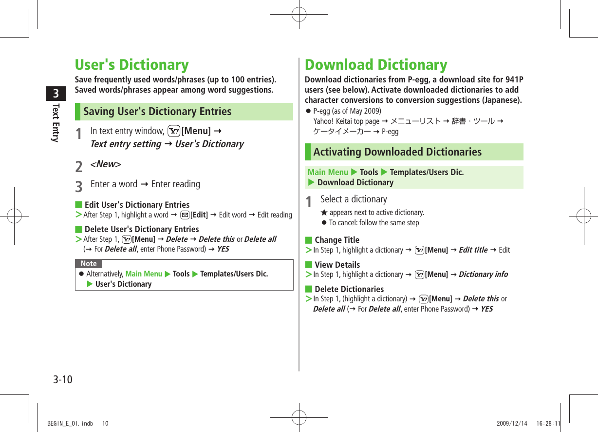 Text Entry33-10User&apos;s DictionarySave frequently used words/phrases (up to 100 entries). Saved words/phrases appear among word suggestions.Saving User&apos;s Dictionary Entries1 In text entry window, [Menu]   Text entry setting  User&apos;s Dictionary2 &lt;New&gt;3  Enter a word  Enter readingEdit User&apos;s Dictionary Entries ■After Step 1, highlight a word ＞  [Edit]  Edit word  Edit readingDelete User&apos;s Dictionary Entries ■After Step 1,  ＞[Menu]  Delete  Delete this or Delete all  ( For Delete all, enter Phone Password)  YESNoteAlternatively,  󱛠Main Menu  Tools  Templates/Users Dic.   User&apos;s DictionaryDownload DictionaryDownload dictionaries from P-egg, a download site for 941P users (see below). Activate downloaded dictionaries to add character conversions to conversion suggestions (Japanese).P-egg (as of May 2009)  󱛠Yahoo! Keitai top page  メニューリスト  辞書・ツール   ケータイメーカー  P-eggActivating Downloaded DictionariesMain Menu  Tools  Templates/Users Dic.   Download Dictionary1  Select a dictionary★ appears next to active dictionary.To cancel: follow the same step 󱛠Change Title ■In Step 1, highlight a dictionary ＞  [Menu]  Edit title  EditView Details ■In Step 1, highlight a dictionary ＞  [Menu]  Dictionary infoDelete Dictionaries ■In Step 1, (highlight a dictionary) ＞  [Menu]  Delete this or  Delete all ( For Delete all, enter Phone Password)  YESBEGIN_E_OI.indb   10 2009/12/14   16:28:11