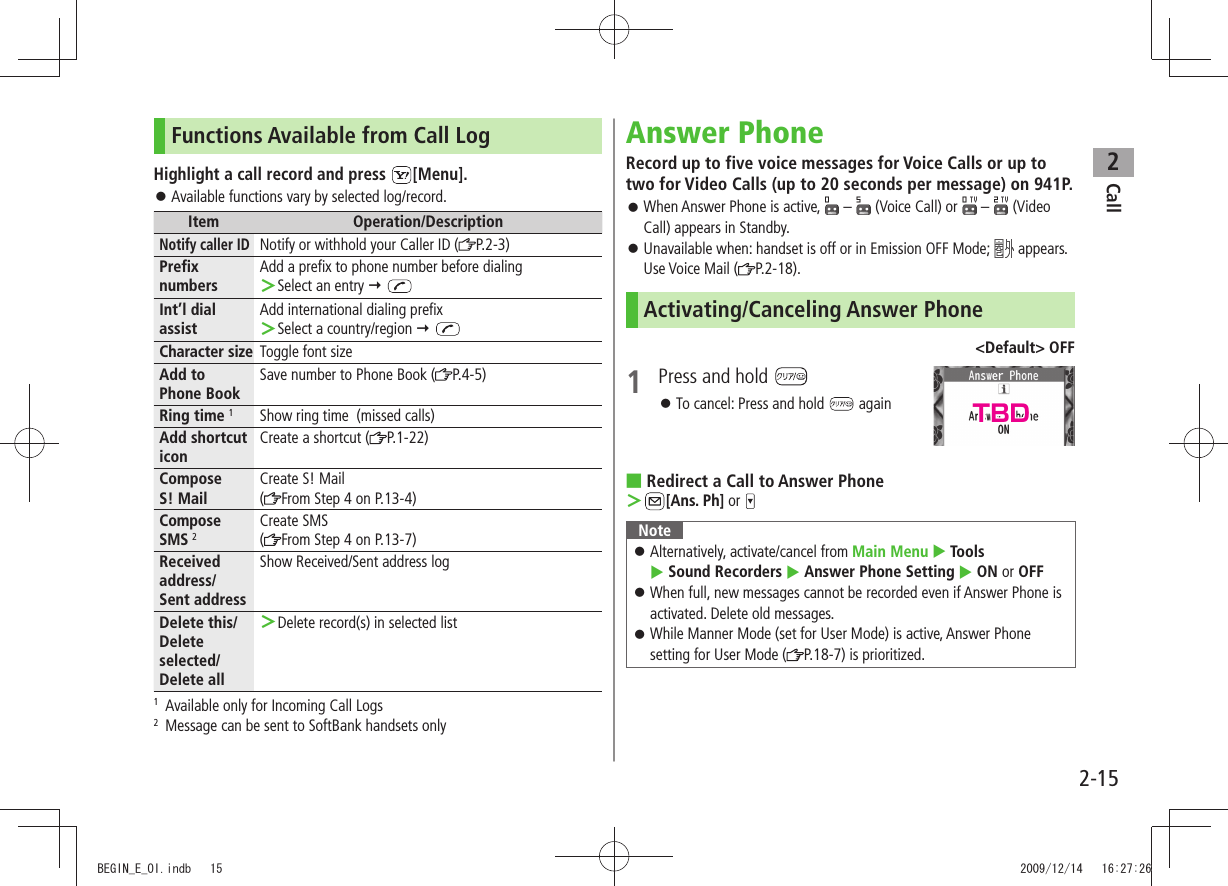 Call22-15Functions Available from Call LogHighlight a call record and press  [Menu].Available functions vary by selected log/record. 󱛠Item Operation/DescriptionNotify caller IDNotify or withhold your Caller ID ( P.2-3)Prefix numbersAdd a prefix to phone number before dialingSelect an entry  ＞ Int’l dial assistAdd international dialing prefixSelect a country/region  ＞ Character size Toggle font sizeAdd to  Phone BookSave number to Phone Book ( P.4-5)Ring time 1Show ring time  (missed calls)Add shortcut iconCreate a shortcut ( P.1-22)Compose  S! MailCreate S! Mail(From Step 4 on P.13-4)Compose  SMS 2Create SMS(From Step 4 on P.13-7)Received address/ Sent addressShow Received/Sent address logDelete this/ Delete selected/Delete allDelete record(s) in selected list ＞1  Available only for Incoming Call Logs2  Message can be sent to SoftBank handsets onlyAnswer PhoneRecord up to five voice messages for Voice Calls or up to two for Video Calls (up to 20 seconds per message) on 941P.When Answer Phone is active,  󱛠 –   (Voice Call) or   –  (Video Call) appears in Standby.Unavailable when: handset is off or in Emission OFF Mode;  󱛠 appears. Use Voice Mail ( P.2-18).Activating/Canceling Answer Phone&lt;Default&gt; OFF1  Press and hold To cancel: Press and hold  󱛠 againRedirect a Call to Answer Phone ■ ＞[Ans. Ph] or NoteAlternatively, activate/cancel from  󱛠Main Menu  Tools   Sound Recorders  Answer Phone Setting  ON or OFFWhen full, new messages cannot be recorded even if Answer Phone is  󱛠activated. Delete old messages.While Manner Mode (set for User Mode) is active, Answer Phone  󱛠setting for User Mode ( P.18-7) is prioritized.TBDBEGIN_E_OI.indb   15 2009/12/14   16:27:26