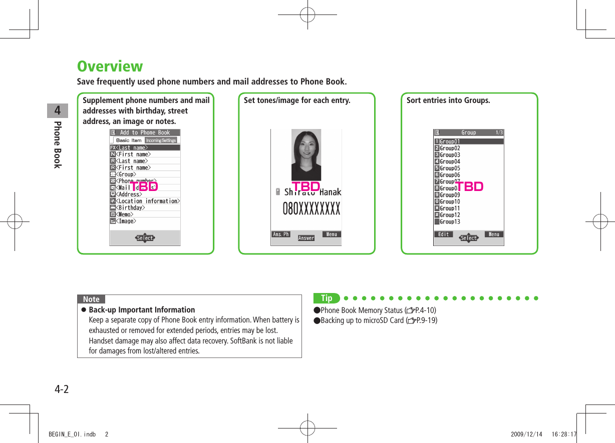 4-2Phone Book4OverviewSave frequently used phone numbers and mail addresses to Phone Book.NoteBack-up Important Information 󱛠 Keep a separate copy of Phone Book entry information. When battery is exhausted or removed for extended periods, entries may be lost. Handset damage may also affect data recovery. SoftBank is not liable for damages from lost/altered entries.Supplement phone numbers and mail  addresses with birthday, street address, an image or notes.Set tones/image for each entry. Sort entries into Groups.Tip●Phone Book Memory Status ( P.4-10)●Backing up to microSD Card ( P.9-19)TBD TBD TBDBEGIN_E_OI.indb   2 2009/12/14   16:28:17