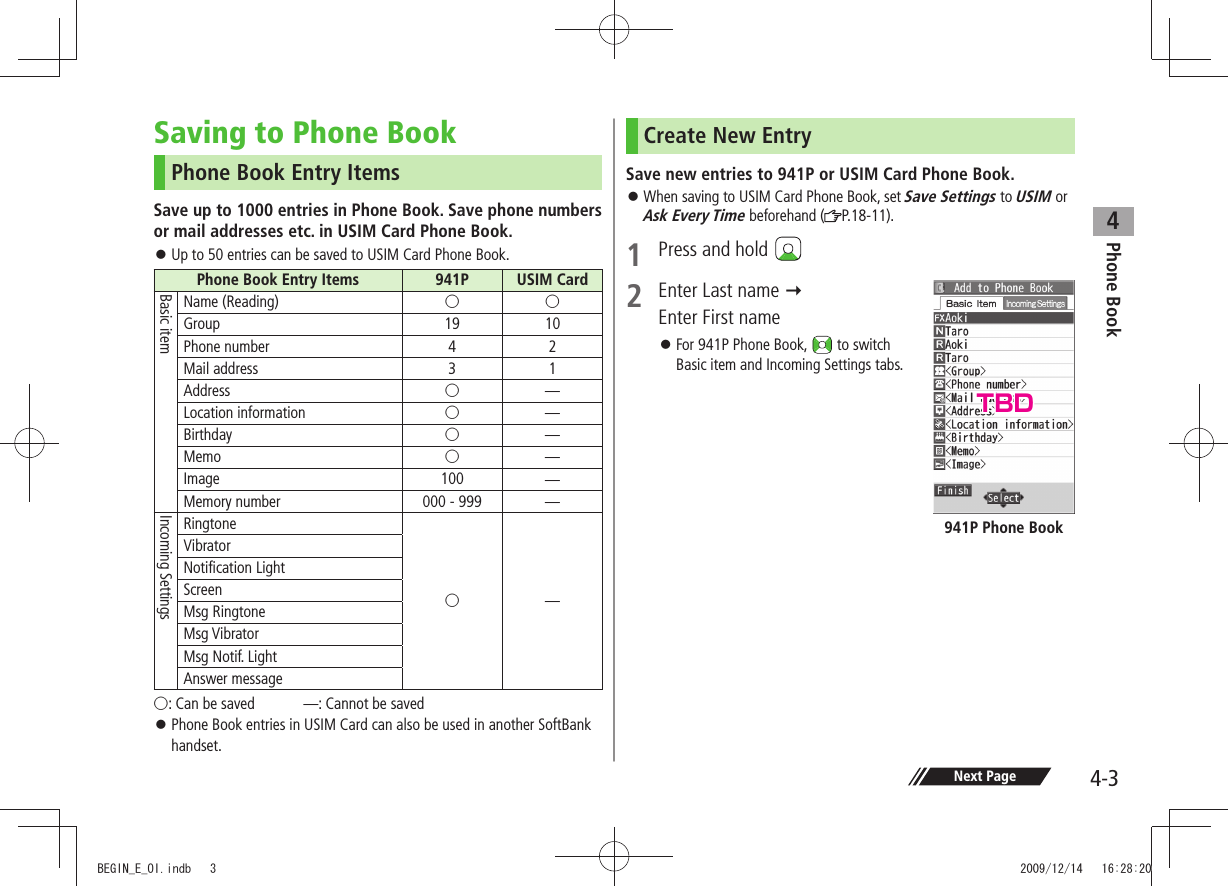 Phone Book44-3Next PageSaving to Phone BookPhone Book Entry ItemsSave up to 1000 entries in Phone Book. Save phone numbers or mail addresses etc. in USIM Card Phone Book. Up to 50 entries can be saved to USIM Card Phone Book. 󱛠Phone Book Entry Items 941P USIM CardBasic itemName (Reading) ○○Group 19 10Phone number 4 2Mail address 3 1Address ○̶Location information ○̶Birthday ○̶Memo ○̶Image 100 ̶Memory number 000 - 999 ̶Incoming SettingsRingtone○̶VibratorNotification LightScreenMsg RingtoneMsg VibratorMsg Notif. LightAnswer message○: Can be saved  ̶: Cannot be saved Phone Book entries in USIM Card can also be used in another SoftBank  󱛠handset.Create New EntrySave new entries to 941P or USIM Card Phone Book. When saving to USIM Card Phone Book, set  󱛠Save Settings to USIM or Ask Every Time beforehand ( P. 1 8 - 1 1 ) .1  Press and hold 2  Enter Last name   Enter First nameFor 941P Phone Book,  󱛠 to switch  Basic item and Incoming Settings tabs.941P Phone BookTBDBEGIN_E_OI.indb   3 2009/12/14   16:28:20