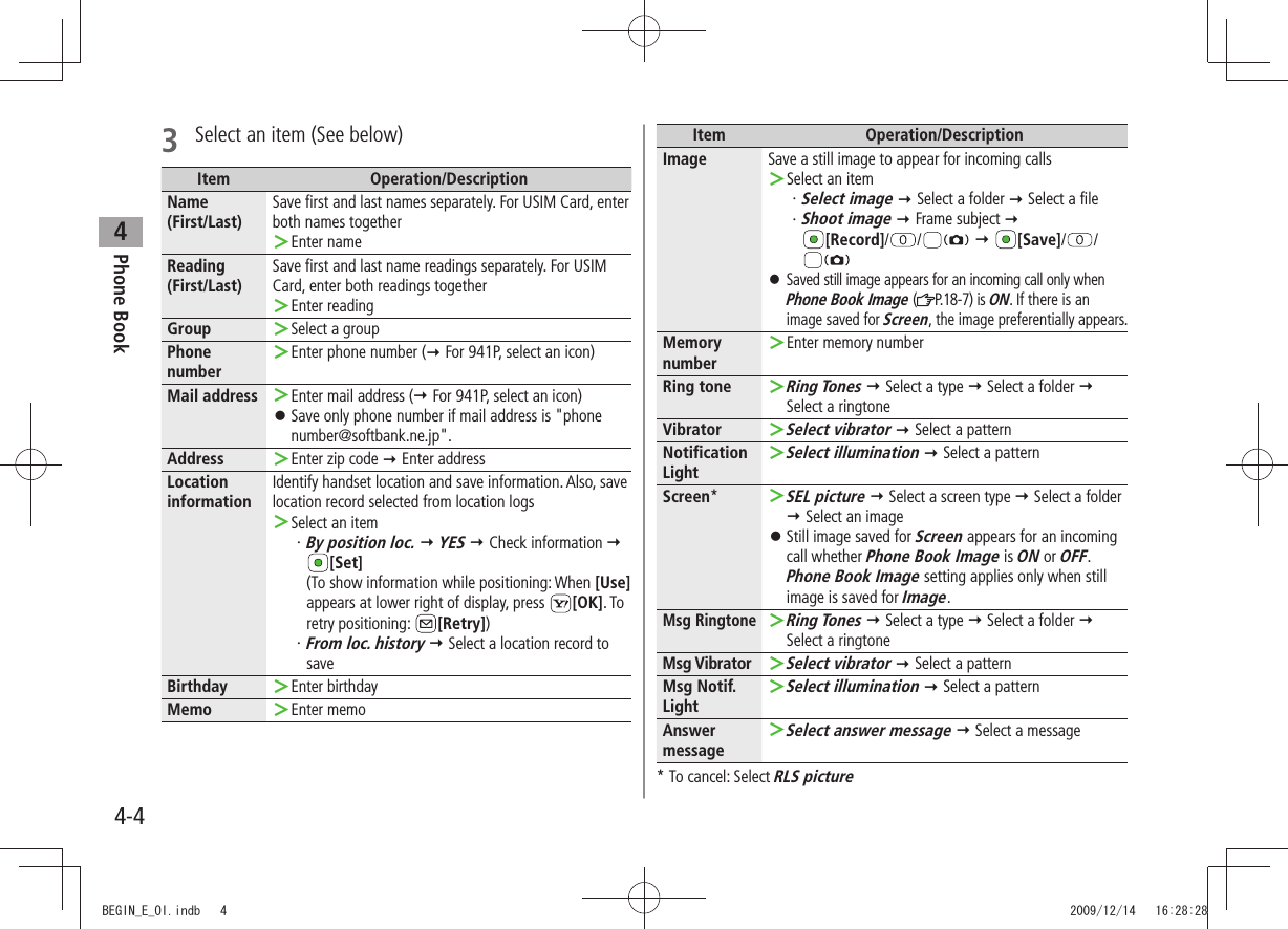 Phone Book44-43  Select an item (See below)Item Operation/DescriptionName(First/Last)Save first and last names separately. For USIM Card, enter both names togetherEnter name ＞Reading(First/Last)Save first and last name readings separately. For USIM Card, enter both readings togetherEnter reading ＞Group Select a group ＞Phone numberEnter phone number ( ＞ For 941P, select an icon)Mail address Enter mail address ( ＞ For 941P, select an icon)Save only phone number if mail address is &quot;phone  󱛠number@softbank.ne.jp&quot;.Address Enter zip code  ＞ Enter addressLocation informationIdentify handset location and save information. Also, save location record selected from location logsSelect an item ＞ ・ By position loc.  YES  Check information   [Set] (To show information while positioning: When [Use] appears at lower right of display, press  [OK]. To retry positioning:  [Retry]) ・ From loc. history  Select a location record to saveBirthday Enter birthday ＞Memo Enter memo ＞Item Operation/DescriptionImage Save a still image to appear for incoming callsSelect an item ＞Select image・    Select a folder  Select a file ・ Shoot image  Frame subject   [Record]/ /   [Save]/ / Saved still image appears for an incoming call only when  󱛠Phone Book Image ( P.18 - 7 )  i s  ON. If there is an image saved for Screen, the image preferentially appears.Memory numberEnter memory number ＞Ring toneRing Tones ＞  Select a type  Select a folder   Select a ringtoneVibratorSelect vibrator ＞  Select a patternNotification LightSelect illumination ＞  Select a patternScreen*SEL picture ＞  Select a screen type  Select a folder  Select an imageStill image saved for  󱛠Screen appears for an incoming call whether Phone Book Image is ON or OFF. Phone Book Image setting applies only when still image is saved for Image.Msg RingtoneRing Tones ＞  Select a type  Select a folder   Select a ringtoneMsg VibratorSelect vibrator ＞  Select a patternMsg Notif. LightSelect illumination ＞  Select a patternAnswer messageSelect answer message ＞  Select a message*  To cancel: Select RLS pictureBEGIN_E_OI.indb   4 2009/12/14   16:28:28