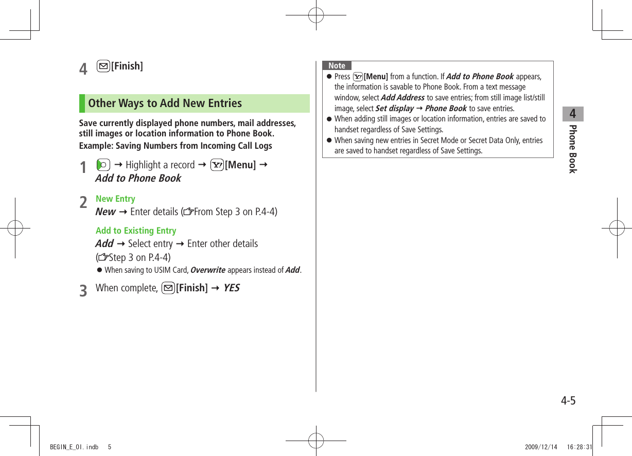 Phone Book44-54 [Finish]Other Ways to Add New EntriesSave currently displayed phone numbers, mail addresses, still images or location information to Phone Book.Example: Saving Numbers from Incoming Call Logs1    Highlight a record  [Menu]   Add to Phone Book2 New EntryNew  Enter details ( From Step 3 on P.4-4)  Add to Existing EntryAdd  Select entry  Enter other details  (Step 3 on P.4-4)When saving to USIM Card,  󱛠Overwrite appears instead of Add.3 When complete,  [Finish]  YESNotePress  󱛠[Menu] from a function. If Add to Phone Book appears, the information is savable to Phone Book. From a text message window, select Add Address to save entries; from still image list/still image, select Set display  Phone Book to save entries.When adding still images or location information, entries are saved to  󱛠handset regardless of Save Settings.When saving new entries in Secret Mode or Secret Data Only, entries  󱛠are saved to handset regardless of Save Settings.BEGIN_E_OI.indb   5 2009/12/14   16:28:31