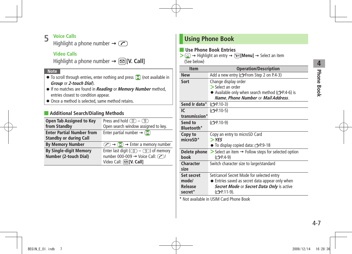 Phone Book44-75 Voice CallsHighlight a phone number   Video CallsHighlight a phone number  [V. Call]NoteTo scroll through entries, enter nothing and press  󱛠 (not available in Group or 2-touch Dial).If no matches are found in  󱛠Reading or Memory Number method, entries closest to condition appear.Once a method is selected, same method retains. 󱛠Additional Search/Dialing Methods ■Open Tab Assigned to Key from StandbyPress and hold   – Open search window assigned to key.Enter Partial Number from Standby or during CallEnter partial number  By Memory Number      Enter a memory numberBy Single-digit Memory Number (2-touch Dial)Enter last digit (  –  ) of memory number 000-009  Voice Call:  /Video Call:  [V. Call]Using Phone BookUse Phone Book Entries ■ ＞  Highlight an entry  [Menu]  Select an item  (See below)Item Operation/DescriptionNew Add a new entry ( From Step 2 on P.4-3)Sort Change display orderSelect an order ＞Available only when search method ( 󱛠P.4-6) is Name, Phone Number or Mail Address.Send Ir data*( P.10-3)IC transmission*(P.10-5)Send to Bluetooth*(P.10-9)Copy to microSD*Copy an entry to microSD CardYES ＞To display copied data:  󱛠P.9-18Delete phone bookSelect an item  ＞ Follow steps for selected option  (P.4-9)Character sizeSwitch character size to large/standardSet secret mode/Release secret*Set/cancel Secret Mode for selected entryEntries saved as secret data appear only when   󱛠Secret Mode or Secret Data Only is active  (P.11-9).* Not available in USIM Card Phone BookBEGIN_E_OI.indb   7 2009/12/14   16:28:36