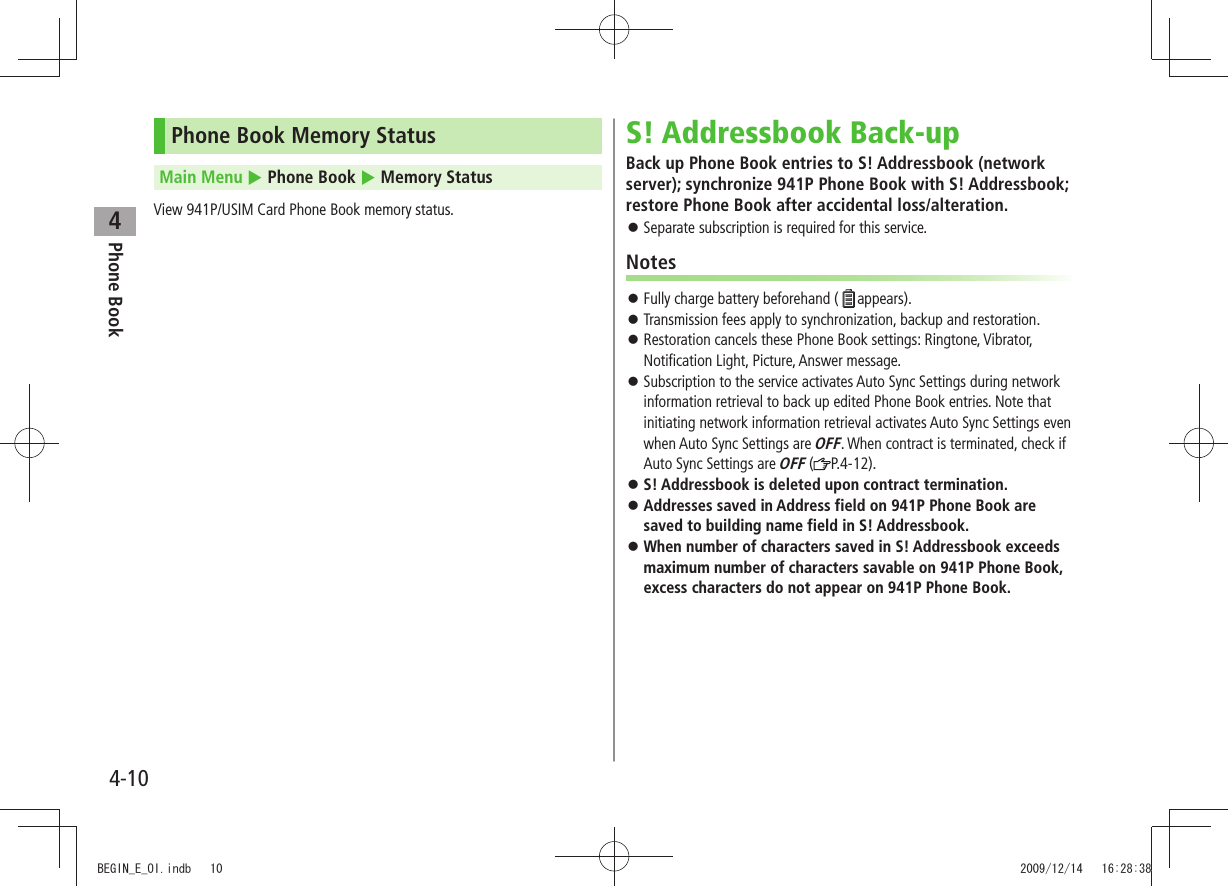 Phone Book44-10Phone Book Memory StatusMain Menu  Phone Book  Memory StatusView 941P/USIM Card Phone Book memory status.S! Addressbook Back-upBack up Phone Book entries to S! Addressbook (network server); synchronize 941P Phone Book with S! Addressbook; restore Phone Book after accidental loss/alteration.Separate subscription is required for this service. 󱛠NotesFully charge battery beforehand ( 󱛠appears).Transmission fees apply to synchronization, backup and restoration. 󱛠Restoration cancels these Phone Book settings: Ringtone, Vibrator,  󱛠Notification Light, Picture, Answer message.Subscription to the service activates Auto Sync Settings during network  󱛠information retrieval to back up edited Phone Book entries. Note that initiating network information retrieval activates Auto Sync Settings even when Auto Sync Settings are OFF. When contract is terminated, check if Auto Sync Settings are OFF ( P.4-12). S! Addressbook is deleted upon contract termination. 󱛠Addresses saved in Address field on 941P Phone Book are  󱛠saved to building name field in S! Addressbook.When number of characters saved in S! Addressbook exceeds  󱛠maximum number of characters savable on 941P Phone Book, excess characters do not appear on 941P Phone Book.BEGIN_E_OI.indb   10 2009/12/14   16:28:38