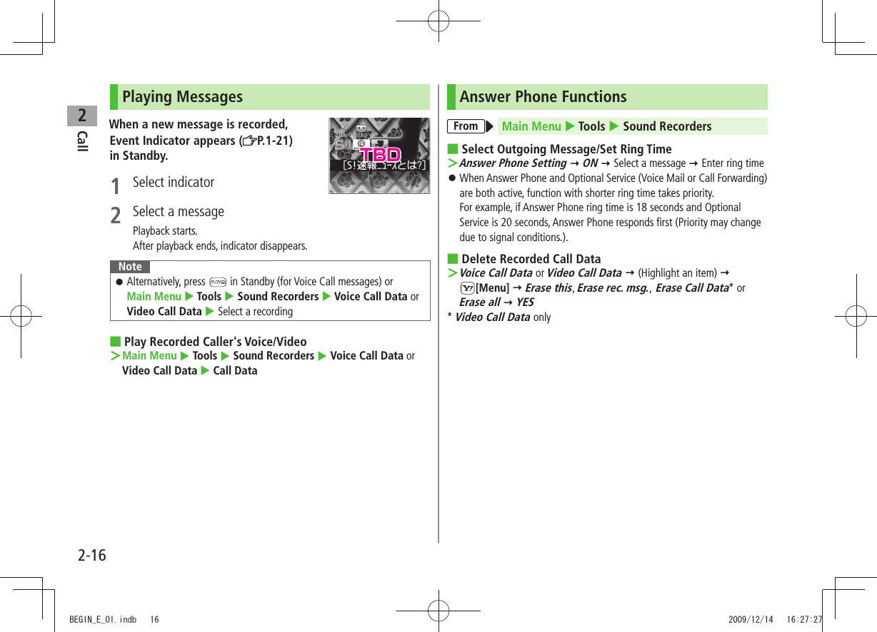 Call22-16Playing MessagesWhen a new message is recorded,Event Indicator appears ( P.1-21)  in Standby.1 Select indicator2  Select a messagePlayback starts.After playback ends, indicator disappears.NoteAlternatively, press  󱛠 in Standby (for Voice Call messages) or  Main Menu  Tools  Sound Recorders  Voice Call Data or Video Call Data  Select a recordingPlay Recorded Caller&apos;s Voice/Video ■Main Menu ＞  Tools  Sound Recorders  Voice Call Data or Video Call Data  Call DataAnswer Phone FunctionsFrom Main Menu  Tools  Sound RecordersSelect Outgoing Message/ ■Set Ring TimeAnswer Phone Setting ＞  ON  Select a message  Enter ring timeWhen Answer Phone and Optional Service (Voice Mail or Call Forwarding)  󱛠are both active, function with shorter ring time takes priority.  For example, if Answer Phone ring time is 18 seconds and Optional Service is 20 seconds, Answer Phone responds first (Priority may change due to signal conditions.).Delete Recorded Call Data ■Voice Call Data ＞ or Video Call Data  (Highlight an item)   [Menu]  Erase this, Erase rec. msg., Erase Call Data* or Erase all  YES* Video Call Data onlyTBDBEGIN_E_OI.indb   16 2009/12/14   16:27:27
