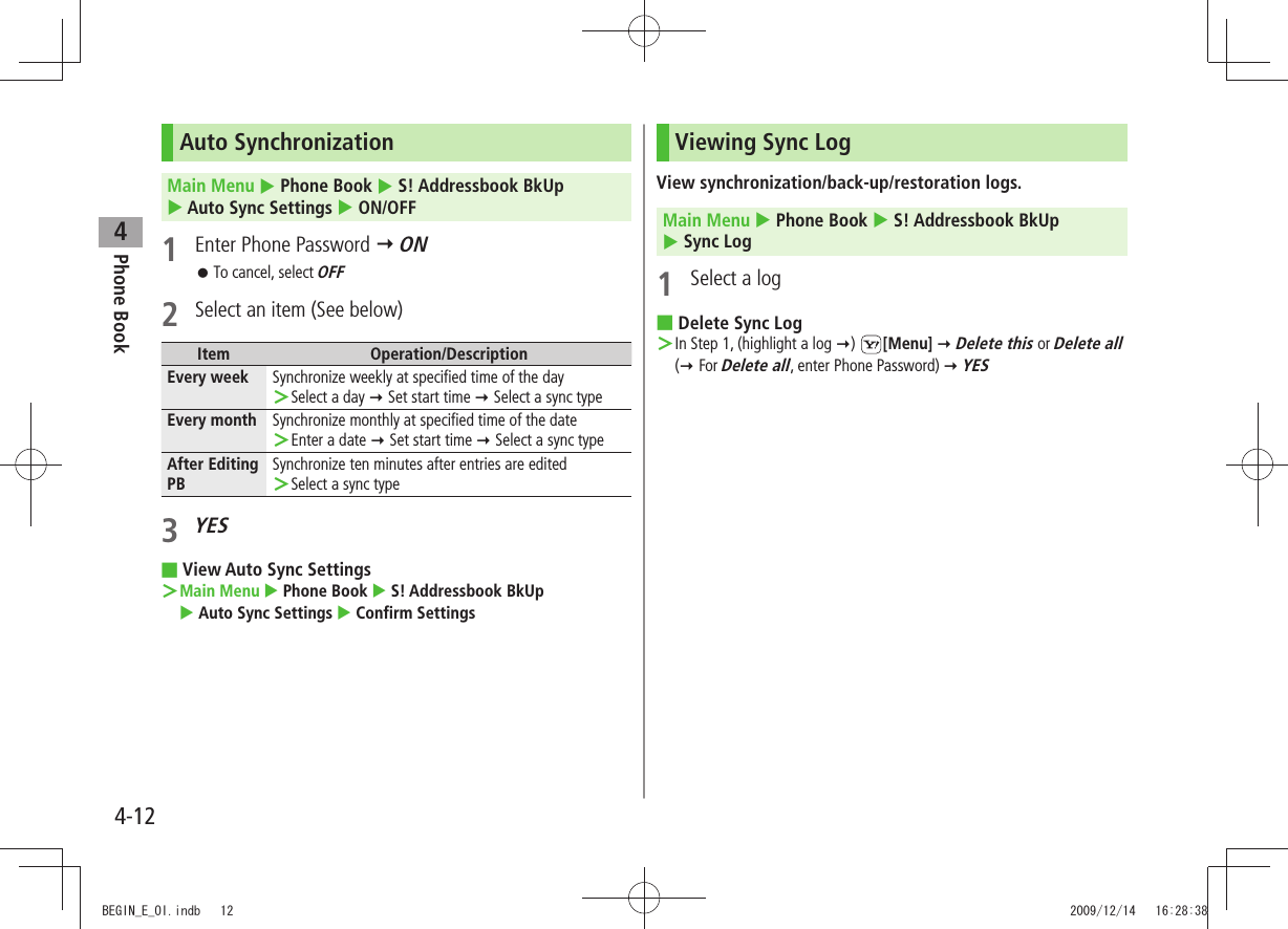 Phone Book44-12Auto SynchronizationMain Menu  Phone Book  S! Addressbook BkUp   Auto Sync Settings  ON/OFF1  Enter Phone Password  ONTo cancel, select  󱛠OFF2  Select an item (See below)Item Operation/DescriptionEvery week Synchronize weekly at specified time of the daySelect a day  ＞ Set start time  Select a sync typeEvery month Synchronize monthly at specified time of the dateEnter a date  ＞ Set start time  Select a sync typeAfter Editing PBSynchronize ten minutes after entries are editedSelect a sync type ＞3 YESView Auto Sync Settings ■Main Menu ＞  Phone Book  S! Addressbook BkUp   Auto Sync Settings  Confirm SettingsViewing Sync LogView synchronization/back-up/restoration logs.Main Menu  Phone Book  S! Addressbook BkUp   Sync Log1  Select a logDelete Sync Log ■In Step 1, (highlight a log  ＞)  [Menu]  Delete this or Delete all  ( For Delete all, enter Phone Password)  YESBEGIN_E_OI.indb   12 2009/12/14   16:28:38