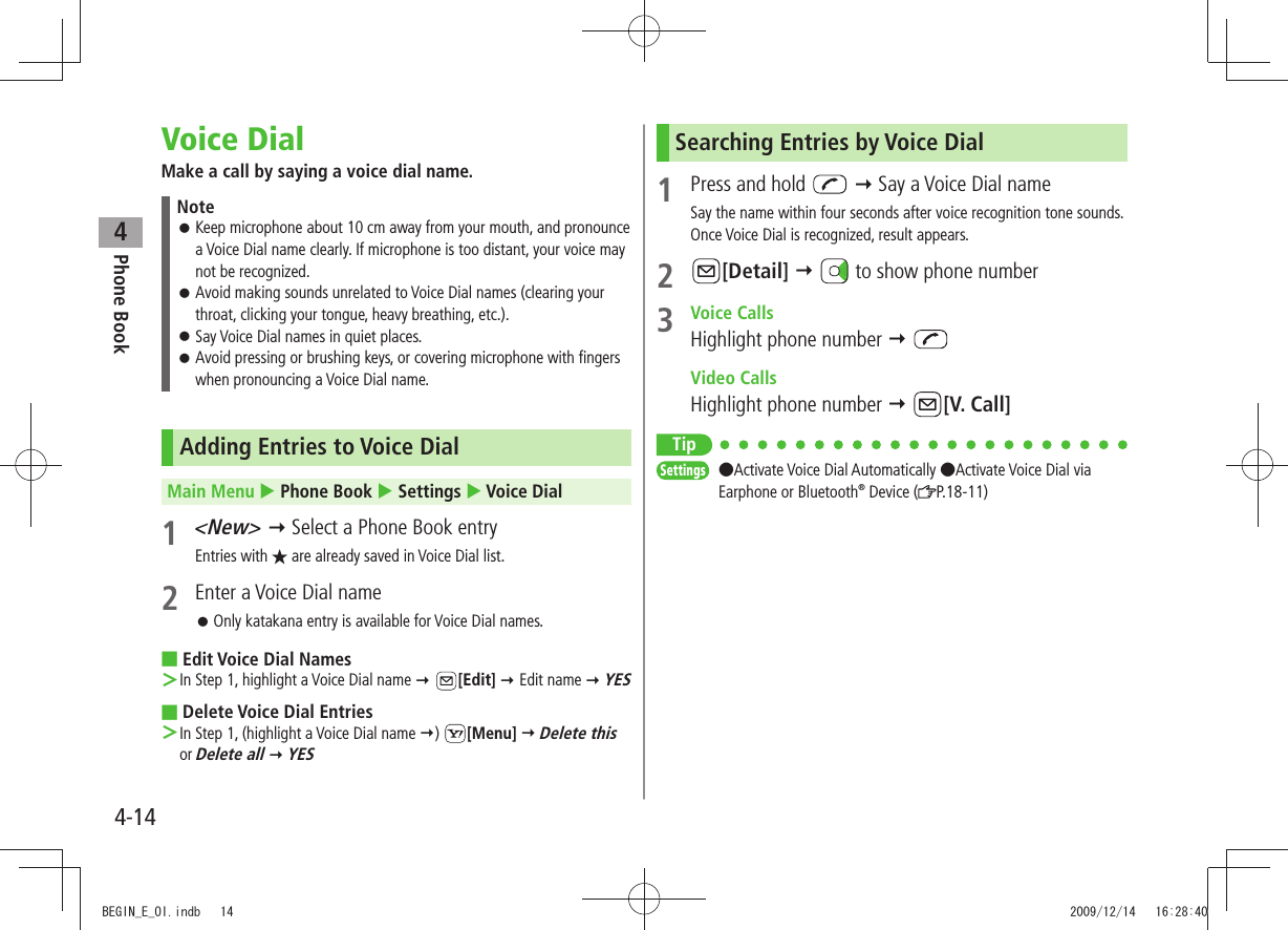 Phone Book44-14Voice DialMake a call by saying a voice dial name.NoteKeep microphone about 10 cm away from your mouth, and pronounce  󱛠a Voice Dial name clearly. If microphone is too distant, your voice may not be recognized.Avoid making sounds unrelated to Voice Dial names (clearing your  󱛠throat, clicking your tongue, heavy breathing, etc.).Say Voice Dial names in quiet places. 󱛠Avoid pressing or brushing keys, or covering microphone with fingers  󱛠when pronouncing a Voice Dial name.Adding Entries to Voice DialMain Menu  Phone Book  Settings  Voice Dial1 &lt;New&gt;  Select a Phone Book entryEntries with ★ are already saved in Voice Dial list.2  Enter a Voice Dial nameOnly katakana entry is available for Voice Dial names. 󱛠Edit Voice Dial Names ■In Step 1, highlight a Voice Dial name  ＞ [Edit]  Edit name  YESDelete Voice Dial Entries ■In Step 1, (highlight a Voice Dial name  ＞)  [Menu]  Delete this or Delete all  YESSearching Entries by Voice Dial1  Press and hold    Say a Voice Dial nameSay the name within four seconds after voice recognition tone sounds.Once Voice Dial is recognized, result appears.2 [Detail]    to show phone number3 Voice CallsHighlight phone number   Video CallsHighlight phone number  [V. Call]TipSettings  ●Activate Voice Dial Automatically ●Activate Voice Dial via Earphone or Bluetooth® Device ( P.18-11)BEGIN_E_OI.indb   14 2009/12/14   16:28:40