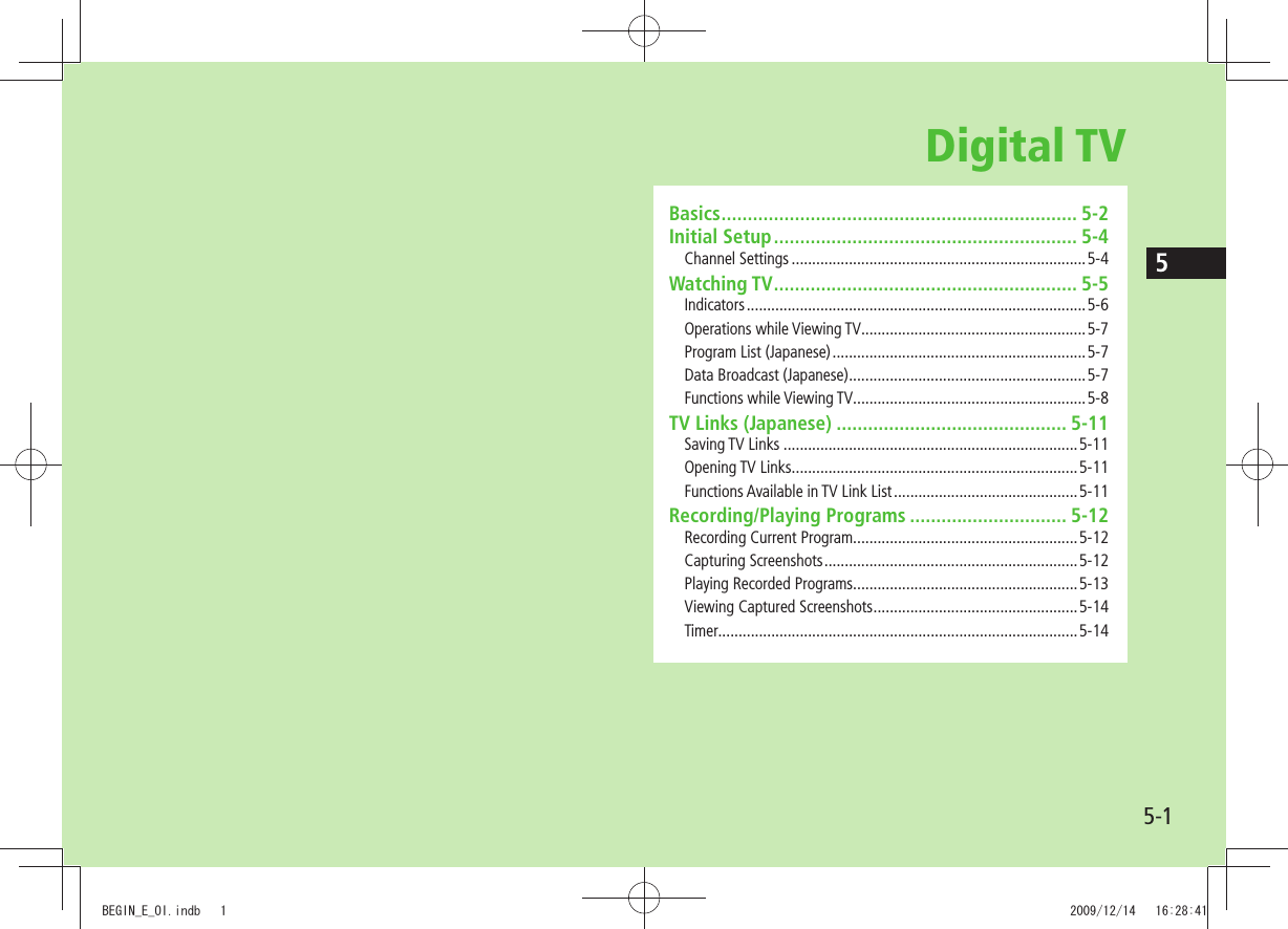 55-1Digital TVBasics .................................................................... 5-2Initial Setup .......................................................... 5-4Channel Settings ........................................................................5-4Watching TV .......................................................... 5-5Indicators ................................................................................... 5-6Operations while Viewing TV.......................................................5-7Program List (Japanese) ..............................................................5-7Data Broadcast (Japanese) ..........................................................5-7Functions while Viewing TV.........................................................5-8TV Links (Japanese) ............................................ 5-11Saving TV Links ........................................................................5-11Opening TV Links ......................................................................5-11Functions Available in TV Link List .............................................5-11Recording/Playing Programs .............................. 5-12Recording Current Program.......................................................5-12Capturing Screenshots ..............................................................5-12Playing Recorded Programs.......................................................5-13Viewing Captured Screenshots ..................................................5-14Timer........................................................................................5-14BEGIN_E_OI.indb   1 2009/12/14   16:28:41