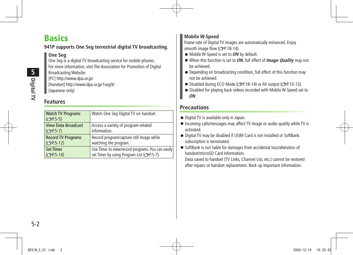 Digital TV5-25Basics941P supports One Seg terrestrial digital TV broadcasting.One SegOne Seg is a digital TV broadcasting service for mobile phones. For more information, visit The Association for Promotion of Digital Broadcasting Website:[PC] http://www.dpa.or.jp/[Handset] http://www.dpa.or.jp/1seg/k/(Japanese only)FeaturesWatch TV Programs (P.5-5)Watch One Seg Digital TV on handset.View Data Broadcast (P.5-7)Access a variety of program-related information.Record TV Programs  (P.5-12)Record program/capture still image while watching the program.Set Timer (P.5-14)Use Timer to view/record programs. You can easily set Timer by using Program List ( P.5-7).Mobile W-SpeedFrame rate of Digital TV images are automatically enhanced. Enjoy smooth image flow ( P.18-14).Mobile W-Speed is set to  󱛠ON by default.When this function is set to  󱛠ON, full effect of Image Quality may not be achieved.Depending on broadcasting condition, full effect of this function may  󱛠not be achieved.Disabled during ECO Mode ( 󱛠P.18-14) or AV output ( P.10-13).Disabled for playing back videos recorded with Mobile W-Speed set to  󱛠ON.PrecautionsDigital TV is available only in Japan. 󱛠Incoming calls/messages may affect TV image or audio quality while TV is  󱛠activated.Digital TV may be disabled if USIM Card is not installed or SoftBank  󱛠subscription is terminated.SoftBank is not liable for damages from accidental loss/alteration of  󱛠handset/microSD Card information. Data saved to handset (TV Links, Channel List, etc.) cannot be restored after repairs or handset replacement. Back up important information.BEGIN_E_OI.indb   2 2009/12/14   16:28:42