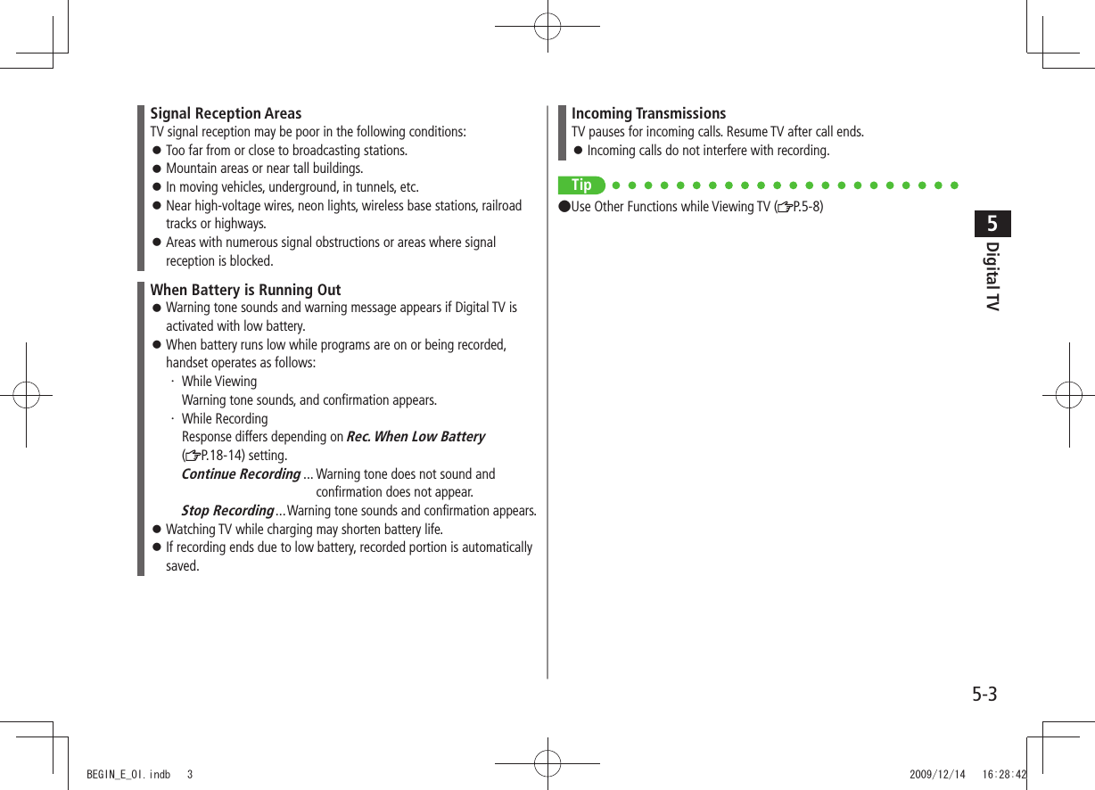 Digital TV5-35Signal Reception AreasTV signal reception may be poor in the following conditions:Too far from or close to broadcasting stations. 󱛠Mountain areas or near tall buildings. 󱛠In moving vehicles, underground, in tunnels, etc. 󱛠Near high-voltage wires, neon lights, wireless base stations, railroad  󱛠tracks or highways.Areas with numerous signal obstructions or areas where signal  󱛠reception is blocked.When Battery is Running OutWarning tone sounds and warning message appears if Digital TV is  󱛠activated with low battery.When battery runs low while programs are on or being recorded,  󱛠handset operates as follows:While Viewing ・ Warning tone sounds, and confirmation appears.While Recording ・ Response differs depending on Rec. When Low Battery  (P.18-14) setting.Continue Recording ...  Warning tone does not sound and   confirmation does not appear.Stop Recording ...Warning tone sounds and confirmation appears.Watching TV while charging may shorten battery life. 󱛠If recording ends due to low battery, recorded portion is automatically  󱛠saved.Incoming TransmissionsTV pauses for incoming calls. Resume TV after call ends.Incoming calls do not interfere with recording. 󱛠Tip ●Use Other Functions while Viewing TV ( P.5-8)BEGIN_E_OI.indb   3 2009/12/14   16:28:42