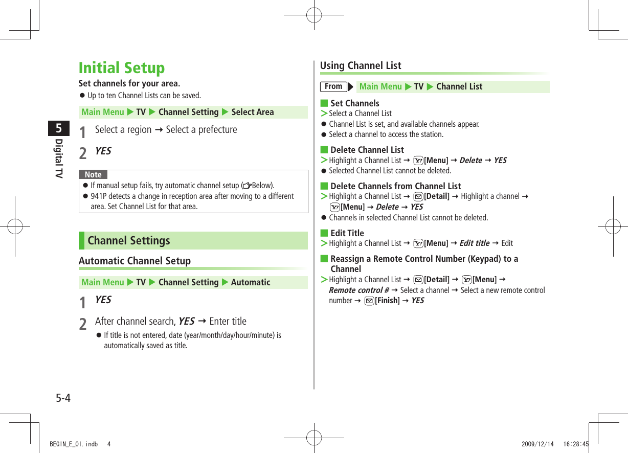 Digital TV5-45Initial SetupSet channels for your area.Up to ten Channel Lists can be saved. 󱛠Main Menu  TV  Channel Setting  Select Area1  Select a region  Select a prefecture 2 YESNoteIf manual setup fails, try automatic channel setup ( 󱛠Below).941P detects a change in reception area after moving to a different  󱛠area. Set Channel List for that area.Channel SettingsAutomatic Channel SetupMain Menu  TV  Channel Setting  Automatic1 YES2  After channel search, YES  Enter titleIf title is not entered, date (year/month/day/hour/minute) is  󱛠automatically saved as title.Using Channel ListFrom Main Menu  TV  Channel ListSet Channels ■Select a Channel List ＞Channel List is set, and available channels appear. 󱛠Select a channel to access the station. 󱛠Delete Channel List  ■Highlight a Channel List  ＞ [Menu]  Delete  YESSelected Channel List cannot be deleted. 󱛠Delete Channels from Channel List ■Highlight a Channel List  ＞ [Detail]  Highlight a channel   [Menu]  Delete  YESChannels in selected Channel List cannot be deleted. 󱛠Edit Title ■Highlight a Channel List  ＞ [Menu]  Edit title  EditReassign a Remote Control Number (Keypad) to a  ■ChannelHighlight a Channel List  ＞ [Detail]  [Menu]   Remote control #  Select a channel  Select a new remote control number  [Finish]  YESBEGIN_E_OI.indb   4 2009/12/14   16:28:45