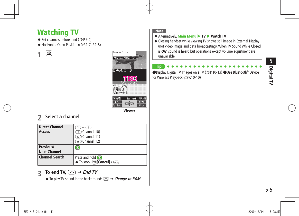 Digital TV5-55Watching TVSet channels beforehand ( 󱛠P.5-4).Horizontal Open Position ( 󱛠P.1-7, P.1-8)1 2 Select a channelDirect ChannelAccess – (Channel 10)(Channel 11)(Channel 12)Previous/Next ChannelChannel Search Press and hold To stop:  󱛠[Cancel] / 3 To end TV,    End TVTo play TV sound in the background:  󱛠  Change to BGMViewerNoteAlternatively,  󱛠Main Menu  TV  Watch TVClosing handset while viewing TV shows still image in External Display  󱛠(not video image and data broadcasting). When TV Sound While Closed is ON, sound is heard but operations except volume adjustment are unavailable.Tip●Display Digital TV Images on a TV ( P.10-13) ●Use Bluetooth® Device for Wireless Playback ( P.10-10)TBDBEGIN_E_OI.indb   5 2009/12/14   16:28:53