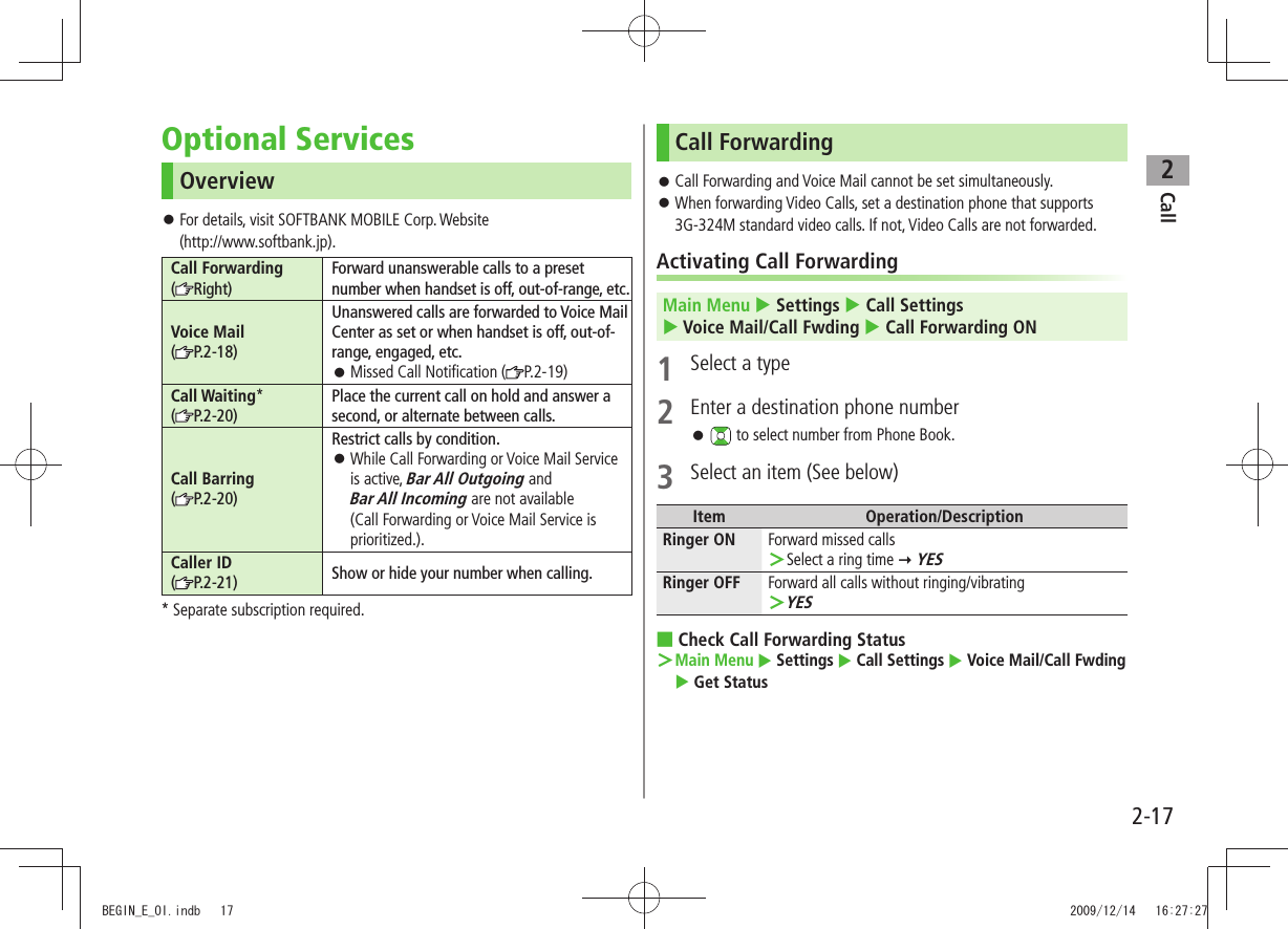 Call22-17Optional ServicesOverviewFor details, visit SOFTBANK MOBILE Corp. Website  󱛠(http://www.softbank.jp).Call Forwarding(Right)Forward unanswerable calls to a preset number when handset is off, out-of-range, etc.Voice Mail(P.2-18)Unanswered calls are forwarded to Voice Mail Center as set or when handset is off, out-of-range, engaged, etc.Missed Call Notification ( 󱛠P.2-19)Call Waiting*(P.2-20)Place the current call on hold and answer a second, or alternate between calls.Call Barring (P.2-20)Restrict calls by condition.While Call Forwarding or Voice Mail Service  󱛠is active, Bar All Outgoing and  Bar All Incoming are not available (Call Forwarding or Voice Mail Service is prioritized.).Caller ID (P.2-21) Show or hide your number when calling.* Separate subscription required.Call ForwardingCall Forwarding and Voice Mail cannot be set simultaneously. 󱛠When forwarding Video Calls, set a destination phone that supports  󱛠3G-324M standard video calls. If not, Video Calls are not forwarded.Activating Call ForwardingMain Menu  Settings  Call Settings   Voice Mail/Call Fwding  Call Forwarding ON1  Select a type2  Enter a destination phone number 󱛠 to select number from Phone Book.3  Select an item (See below)Item Operation/DescriptionRinger ON Forward missed callsSelect a ring time  ＞ YESRinger OFF Forward all calls without ringing/vibratingYES ＞Check Call Forwarding Status ■  ＞Main Menu  Settings  Call Settings  Voice Mail/Call Fwding  Get Status BEGIN_E_OI.indb   17 2009/12/14   16:27:27