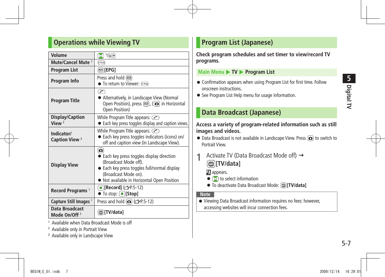 Digital TV5-75Operations while Viewing TVVolume  1/Mute/Cancel Mute 1Program List [EPG]Program Info Press and hold To return to Viewer:  󱛠Program Title Alternatively, in Landscape View (Normal  󱛠Open Position), press  , (  in Horizontal Open Position)Display/Caption View 2While Program Title appears:   󱛠Each key press toggles display and caption views.Indicator/ Caption View 3While Program Title appears: Each key press toggles indicators (icons) on/ 󱛠off and caption view (in Landscape View).Display ViewEach key press toggles display direction  󱛠(Broadcast Mode off).Each key press toggles full/normal display  󱛠(Broadcast Mode on).Not available in Horizontal Open Position 󱛠Record Programs 1[Record] ( P.5-12)To stop:  󱛠[Stop]Capture Still Images 1Press and hold   ( P.5-12)Data Broadcast Mode On/Off 2[TV/data]1  Available when Data Broadcast Mode is off2  Available only in Portrait View3  Available only in Landscape ViewProgram List (Japanese)Check program schedules and set timer to view/record TV programs.Main Menu  TV  Program ListConfirmation appears when using Program List for first time. Follow  󱛠onscreen instructions.See Program List Help menu for usage information. 󱛠Data Broadcast (Japanese)Access a variety of program-related information such as still images and videos.Data Broadcast is not available in Landscape View. Press  󱛠 to switch to Portrait View.1  Activate TV (Data Broadcast Mode off)   [TV/data] appears. 󱛠 to select informationTo deactivate Data Broadcast Mode:  󱛠[TV/data]NoteViewing Data Broadcast information requires no fees: however,  󱛠accessing websites will incur connection fees.BEGIN_E_OI.indb   7 2009/12/14   16:29:01