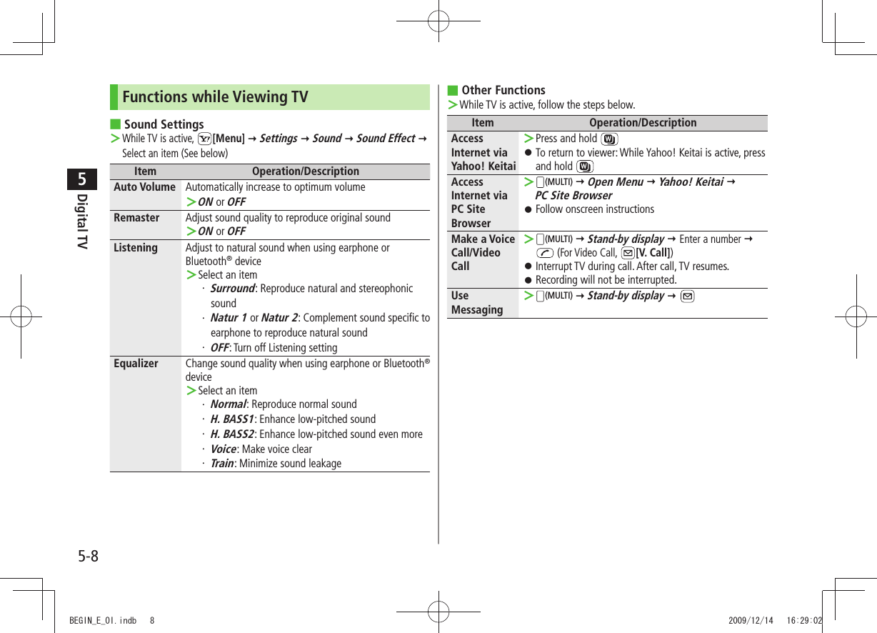 Digital TV5-85Functions while Viewing TVSound Settings ■While TV is active,  ＞[Menu]  Settings  Sound  Sound Effect  Select an item (See below)Item Operation/DescriptionAuto Volume Automatically increase to optimum volumeON ＞ or OFFRemaster Adjust sound quality to reproduce original soundON ＞ or OFFListening Adjust to natural sound when using earphone or Bluetooth® deviceSelect an item ＞Surround・  : Reproduce natural and stereophonic soundNatur 1・   or Natur 2: Complement sound specific to earphone to reproduce natural soundOFF・  : Turn off Listening settingEqualizer Change sound quality when using earphone or Bluetooth® deviceSelect an item ＞Normal・  : Reproduce normal soundH. BASS1・  : Enhance low-pitched soundH. BASS2・  : Enhance low-pitched sound even moreVoice・  : Make voice clearTrain・  : Minimize sound leakageOther Functions ■While TV is active, follow the steps below. ＞Item Operation/DescriptionAccess Internet via Yahoo! KeitaiPress and hold  ＞To return to viewer: While Yahoo! Keitai is active, press  󱛠and hold Access Internet via PC Site Browser ＞(MULTI)  Open Menu  Yahoo! Keitai   PC Site BrowserFollow onscreen instructions 󱛠Make a Voice Call/Video Call ＞(MULTI)  Stand-by display  Enter a number   (For Video Call,  [V. Call])Interrupt TV during call. After call, TV resumes. 󱛠Recording will not be interrupted. 󱛠Use Messaging ＞(MULTI)  Stand-by display  BEGIN_E_OI.indb   8 2009/12/14   16:29:02
