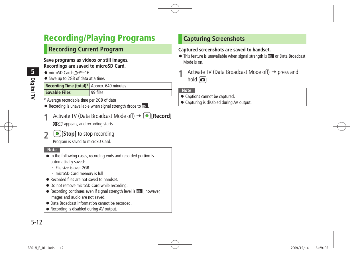 Digital TV5-125Recording/Playing ProgramsRecording Current ProgramSave programs as videos or still images. Recordings are saved to microSD Card.microSD Card:  󱛠P.9-16Save up to 2GB of data at a time. 󱛠Recording Time (total)*Approx. 640 minutesSavable Files 99 files* Average recordable time per 2GB of dataRecording is unavailable when signal strength drops to  󱛠.1  Activate TV (Data Broadcast Mode off)  [Record] appears, and recording starts.2 [Stop] to stop recordingProgram is saved to microSD Card.NoteIn the following cases, recording ends and recorded portion is  󱛠automatically saved:File size is over 2GB・ microSD Card memory is full・ Recorded files are not saved to handset. 󱛠Do not remove microSD Card while recording. 󱛠Recording continues even if signal strength level is  󱛠 ; however, images and audio are not saved.Data Broadcast information cannot be recorded. 󱛠Recording is disabled during AV output. 󱛠Capturing ScreenshotsCaptured screenshots are saved to handset.This feature is unavailable when signal strength is  󱛠 or Data Broadcast Mode is on.1  Activate TV (Data Broadcast Mode off)  press and hold NoteCaptions cannot be captured. 󱛠Capturing is disabled during AV output. 󱛠BEGIN_E_OI.indb   12 2009/12/14   16:29:06