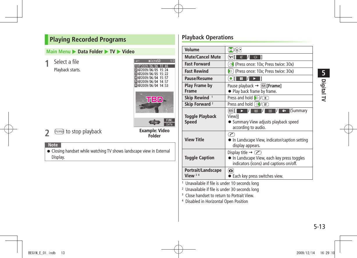 Digital TV5-135Playing Recorded ProgramsMain Menu  Data Folder  TV  Video1  Select a filePlayback starts.2   to stop playbackNoteClosing handset while watching TV shows landscape view in External  󱛠Display.Example: Video FolderPlayback OperationsVolume /Mute/Cancel Mute [ / ]Fast Forward  (Press once: 10x; Press twice: 30x)Fast Rewind  (Press once: 10x; Press twice: 30x)Pause/Resume [ / ]Play Frame by FramePause playback  [Frame]Play back frame by frame. 󱛠Skip Rewind  1Press and hold  /Skip Forward 2Press and hold  /Toggle Playback Speed[ / / / (Summary View)]Summary View adjusts playback speed  󱛠according to audio.View Title In Landscape View, indicator/caption setting  󱛠display appears.Toggle CaptionDisplay title  In Landscape View, each key press toggles  󱛠indicators (icons) and captions on/off.Portrait/Landscape View 3 4Each key press switches view. 󱛠1  Unavailable if file is under 10 seconds long2  Unavailable if file is under 30 seconds long3  Close handset to return to Portrait View.4  Disabled in Horizontal Open PositionTBDBEGIN_E_OI.indb   13 2009/12/14   16:29:10