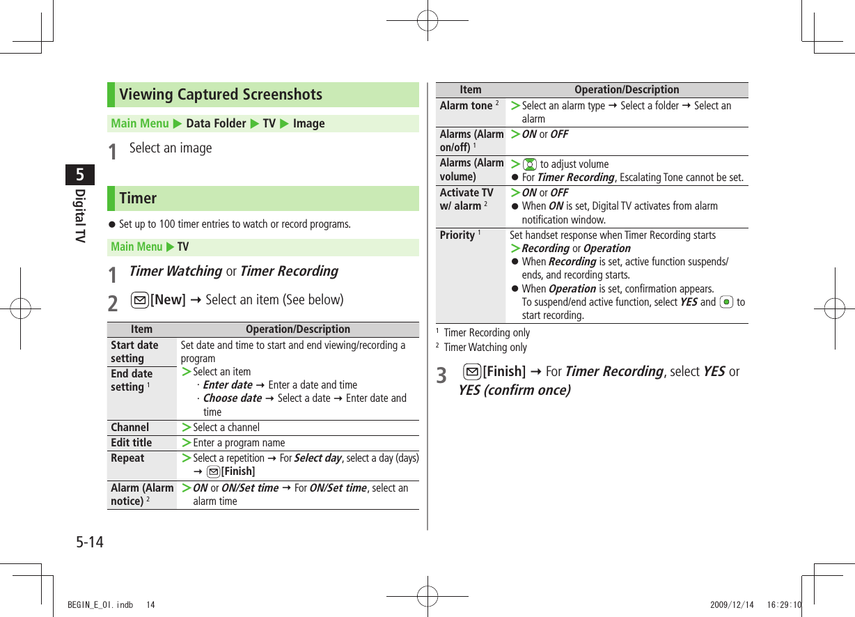 Digital TV5-145Viewing Captured ScreenshotsMain Menu  Data Folder  TV  Image1  Select an imageTimerSet up to 100 timer entries to watch or record programs. 󱛠Main Menu  TV1 Timer Watching or Timer Recording2 [New]  Select an item (See below)Item Operation/DescriptionStart date settingSet date and time to start and end viewing/recording a programSelect an item ＞Enter date・    Enter a date and timeChoose date・    Select a date  Enter date and timeEnd date setting 1Channel Select a channel ＞Edit title Enter a program name ＞Repeat Select a repetition  ＞ For Select day, select a day (days)  [Finish]Alarm (Alarm notice) 2ON ＞ or ON/Set time  For ON/Set time, select an alarm timeItem Operation/DescriptionAlarm tone 2Select an alarm type  ＞ Select a folder  Select an alarmAlarms (Alarm on/off) 1ON ＞ or OFFAlarms (Alarm volume) ＞ to adjust volumeFor  󱛠Timer Recording, Escalating Tone cannot be set.Activate TV w/ alarm 2ON ＞ or OFFWhen  󱛠ON is set, Digital TV activates from alarm notification window.Priority 1Set handset response when Timer Recording startsRecording ＞ or OperationWhen  󱛠Recording is set, active function suspends/ends, and recording starts.When  󱛠Operation is set, confirmation appears. To suspend/end active function, select YES and   to start recording.1  Timer Recording only2 Timer Watching only3   [Finish]  For Timer Recording, select YES or  YES (confirm once)BEGIN_E_OI.indb   14 2009/12/14   16:29:10