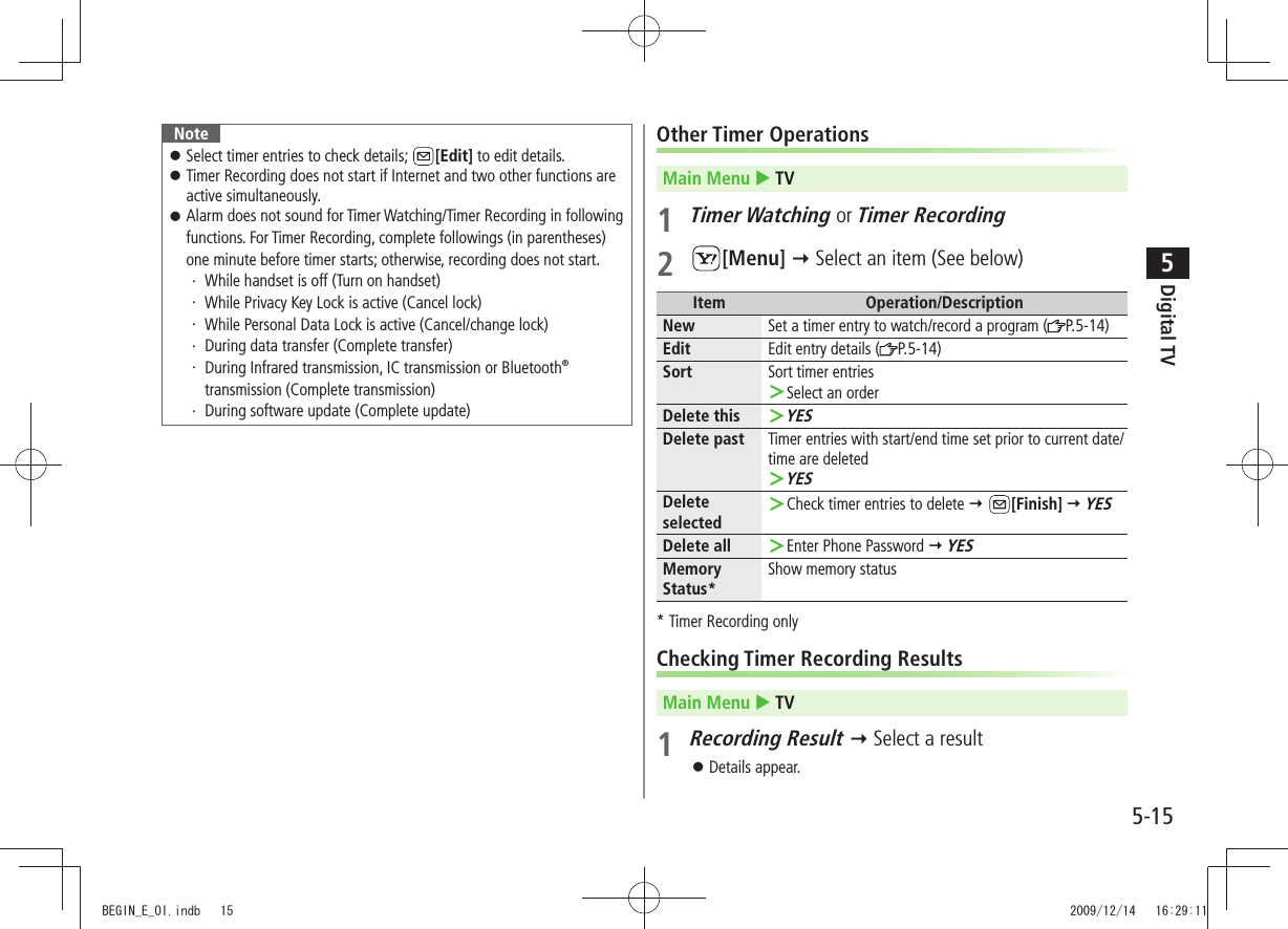 Digital TV5-155NoteSelect timer entries to check details;  󱛠[Edit] to edit details.Timer Recording does not start if Internet and two other functions are  󱛠active simultaneously.Alarm does not sound for Timer Watching/Timer Recording in following  󱛠functions. For Timer Recording, complete followings (in parentheses) one minute before timer starts; otherwise, recording does not start.While handset is off (Turn on handset)・ While Privacy Key Lock is active (Cancel lock)・ While Personal Data Lock is active (Cancel/change lock)・ During data transfer (Complete transfer)・  During Infrared transmission, IC transmission or Bluetooth・  ® transmission (Complete transmission)During software update (Complete update)・ Other Timer OperationsMain Menu  TV1 Timer Watching or Timer Recording2 [Menu]  Select an item (See below)Item Operation/DescriptionNew Set a timer entry to watch/record a program ( P.5-14)Edit Edit entry details ( P.5-14)Sort Sort timer entriesSelect an order ＞Delete thisYES ＞Delete past Timer entries with start/end time set prior to current date/time are deletedYES ＞Delete selectedCheck timer entries to delete  ＞ [Finish]  YESDelete all Enter Phone Password  ＞ YESMemory Status*Show memory status* Timer Recording onlyChecking Timer Recording ResultsMain Menu  TV1 Recording Result  Select a resultDetails appear. 󱛠BEGIN_E_OI.indb   15 2009/12/14   16:29:11