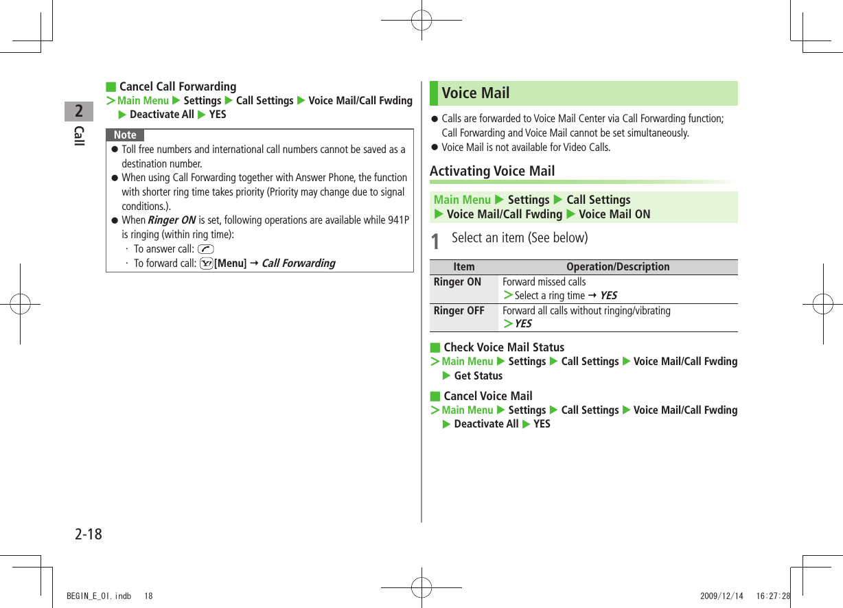 Call22-18Cancel Call Forwarding ■  ＞Main Menu  Settings  Call Settings  Voice Mail/Call Fwding  Deactivate All  YESNoteToll free numbers and international call numbers cannot be saved as a  󱛠destination number.When using Call Forwarding together with Answer Phone, the function  󱛠with shorter ring time takes priority (Priority may change due to signal conditions.).When  󱛠Ringer ON is set, following operations are available while 941P is ringing (within ring time):To answer call: ・ To forward call: ・  [Menu]  Call ForwardingVoice MailCalls are forwarded to Voice Mail Center via Call Forwarding function;  󱛠Call Forwarding and Voice Mail cannot be set simultaneously.Voice Mail is not available for Video Calls. 󱛠Activating Voice MailMain Menu  Settings  Call Settings   Voice Mail/Call Fwding  Voice Mail ON1  Select an item (See below)Item Operation/DescriptionRinger ON Forward missed callsSelect a ring time  ＞ YESRinger OFF Forward all calls without ringing/vibratingYES ＞Check Voice Mail Status ■Main Menu ＞  Settings  Call Settings  Voice Mail/Call Fwding  Get StatusCancel Voice Mail ■Main Menu ＞  Settings  Call Settings  Voice Mail/Call Fwding  Deactivate All  YESBEGIN_E_OI.indb   18 2009/12/14   16:27:28