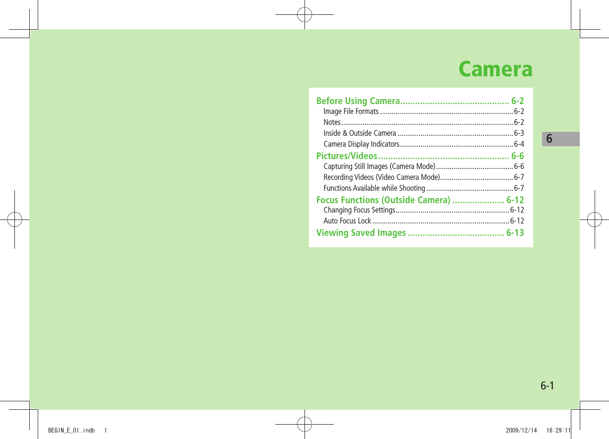 66-1CameraBefore Using Camera ............................................ 6-2Image File Formats .....................................................................6-2Notes ......................................................................................... 6-2Inside &amp; Outside Camera ............................................................6-3Camera Display Indicators ...........................................................6-4Pictures/Videos ..................................................... 6-6Capturing Still Images (Camera Mode) ........................................6-6Recording Videos (Video Camera Mode) ......................................6-7Functions Available while Shooting .............................................6-7Focus Functions (Outside Camera) ..................... 6-12Changing Focus Settings ...........................................................6-12Auto Focus Lock .......................................................................6-12Viewing Saved Images ....................................... 6-13BEGIN_E_OI.indb   1 2009/12/14   16:29:11