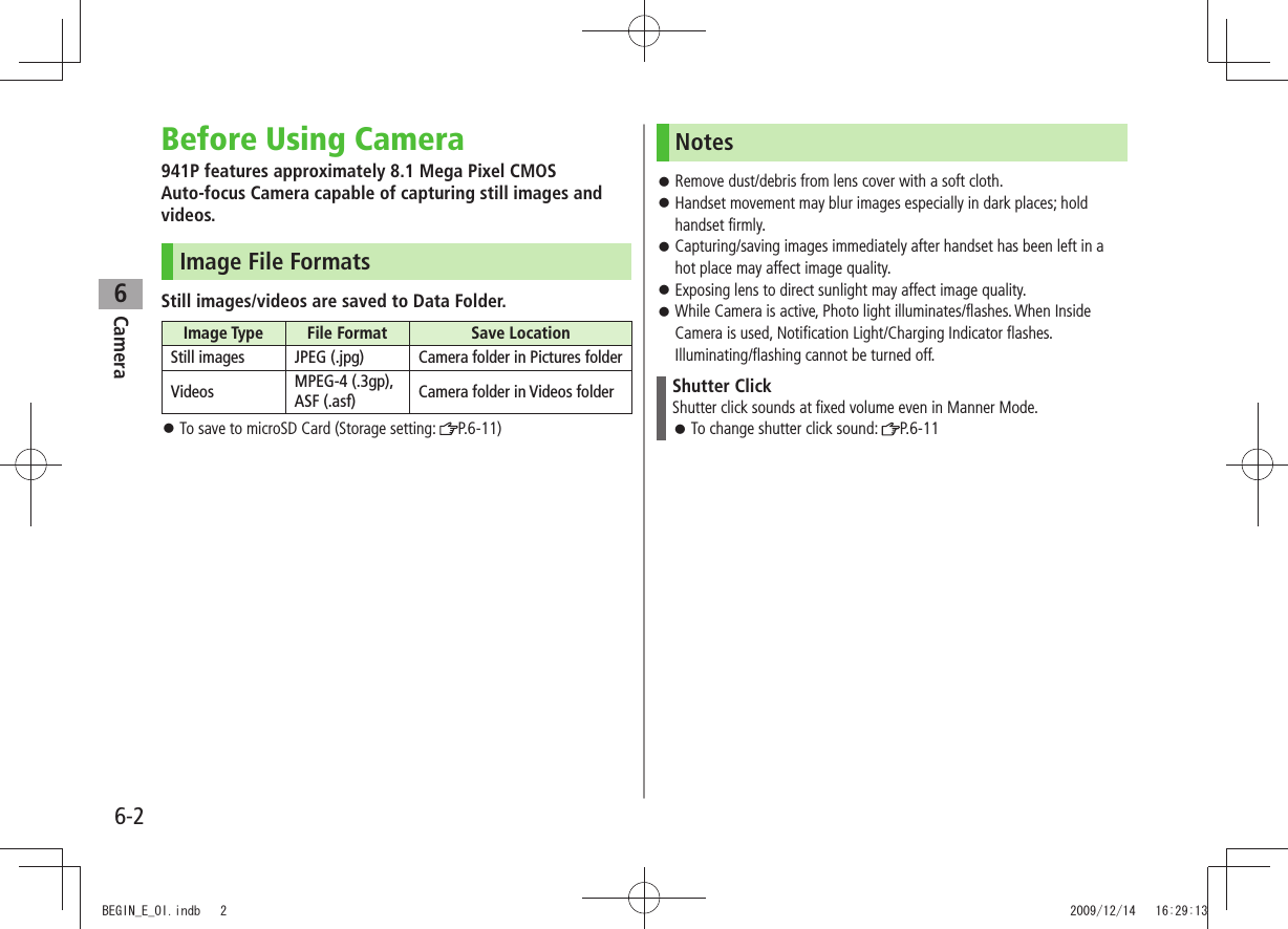 Camera6-26Before Using Camera941P features approximately 8.1 Mega Pixel CMOS  Auto-focus Camera capable of capturing still images and videos.Image File FormatsStill images/videos are saved to Data Folder.Image Type File Format Save LocationStill images JPEG (.jpg) Camera folder in Pictures folderVideos MPEG-4 (.3gp), ASF (.asf) Camera folder in Videos folderTo save to microSD Card (Storage setting:  󱛠P.6-11)NotesRemove dust/debris from lens cover with a soft cloth. 󱛠Handset movement may blur images especially in dark places; hold  󱛠handset firmly.Capturing/saving images immediately after handset has been left in a  󱛠hot place may affect image quality.Exposing lens to direct sunlight may affect image quality. 󱛠While Camera is active, Photo light illuminates/flashes. When Inside  󱛠Camera is used, Notification Light/Charging Indicator flashes. Illuminating/flashing cannot be turned off.Shutter ClickShutter click sounds at fixed volume even in Manner Mode.To change shutter click sound:  󱛠P.6-11BEGIN_E_OI.indb   2 2009/12/14   16:29:13