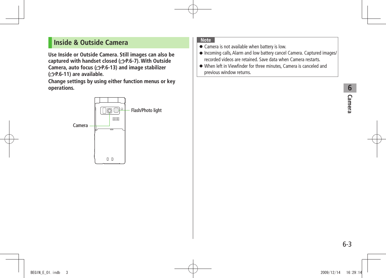 Camera6-36Inside &amp; Outside CameraUse Inside or Outside Camera. Still images can also be captured with handset closed ( P.6-7). With Outside Camera, auto focus ( P.6-13) and image stabilizer  (P.6-11) are available.Change settings by using either function menus or key operations.CameraFlash/Photo lightNoteCamera is not available when battery is low. 󱛠Incoming calls, Alarm and low battery cancel Camera. Captured images/ 󱛠recorded videos are retained. Save data when Camera restarts.When left in Viewfinder for three minutes, Camera is canceled and  󱛠previous window returns.BEGIN_E_OI.indb   3 2009/12/14   16:29:14