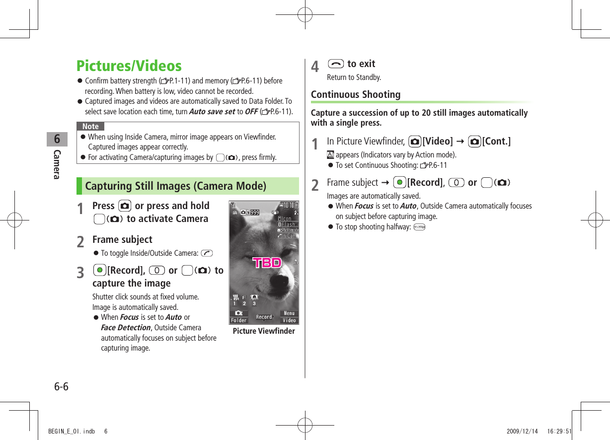 Camera6-66Pictures/VideosConfirm battery strength ( 󱛠P.1-11) and memory ( P.6-11) before recording. When battery is low, video cannot be recorded.Captured images and videos are automatically saved to Data Folder. To  󱛠select save location each time, turn Auto save set to OFF ( P.6-11).NoteWhen using Inside Camera, mirror image appears on Viewfinder.   󱛠Captured images appear correctly.For activating Camera/capturing images by  󱛠, press firmly.Capturing Still Images (Camera Mode)1 Press   or press and hold   to activate Camera2 Frame subjectTo toggle Inside/Outside Camera:  󱛠3 [Record],   or   to capture the imageShutter click sounds at fixed volume. Image is automatically saved.When  󱛠Focus is set to Auto or  Face Detection, Outside Camera automatically focuses on subject before capturing image.Picture Viewfinder4   to exitReturn to Standby.Continuous ShootingCapture a succession of up to 20 still images automatically with a single press.1 In Picture Viewfinder,  [Video]  [Cont.] appears (Indicators vary by Action mode).To set Continuous Shooting:  󱛠P.6-112 Frame subject  [Record],   or Images are automatically saved.When  󱛠Focus is set to Auto, Outside Camera automatically focuses on subject before capturing image.To stop shooting halfway:  󱛠TBDBEGIN_E_OI.indb   6 2009/12/14   16:29:51