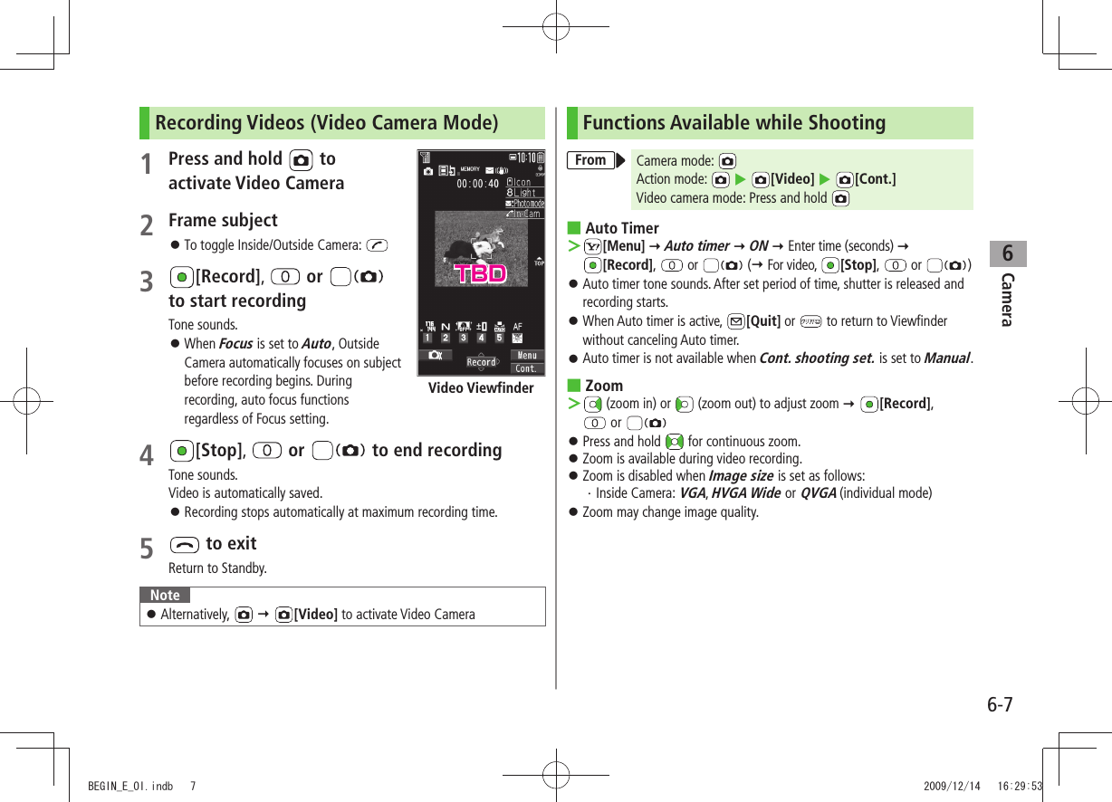 Camera6-76Recording Videos (Video Camera Mode)1 Press and hold   to  activate Video Camera2 Frame subjectTo toggle Inside/Outside Camera:  󱛠3 [Record],   or   to start recordingTone sounds.When  󱛠Focus is set to Auto, Outside Camera automatically focuses on subject before recording begins. During recording, auto focus functions regardless of Focus setting.4 [Stop],   or   to end recordingTone sounds. Video is automatically saved.Recording stops automatically at maximum recording time. 󱛠5  to exitReturn to Standby.NoteAlternatively, 󱛠   [Video] to activate Video CameraVideo ViewfinderFunctions Available while ShootingFrom Camera mode: Action mode:    [Video]  [Cont.]Video camera mode: Press and hold  ■Auto Timer ＞[Menu]  Auto timer  ON  Enter time (seconds)   [Record],   or   ( For video,  [Stop],   or  )Auto timer tone sounds. After set period of time, shutter is released and  󱛠recording starts.When Auto timer is active,  󱛠[Quit] or   to return to Viewfinder without canceling Auto timer.Auto timer is not available when  󱛠Cont. shooting set. is set to Manual. ■Zoom ＞ (zoom in) or  (zoom out) to adjust zoom  [Record],   or Press and hold  󱛠 for continuous zoom.Zoom is available during video recording. 󱛠Zoom is disabled when  󱛠Image size is set as follows:Inside Camera:・  VGA, HVGA Wide or QVGA (individual mode)Zoom may change image quality. 󱛠TBDBEGIN_E_OI.indb   7 2009/12/14   16:29:53