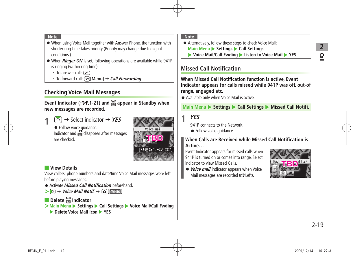 Call22-19NoteWhen using Voice Mail together with Answer Phone, the function with  󱛠shorter ring time takes priority (Priority may change due to signal conditions.).When  󱛠Ringer ON is set, following operations are available while 941P is ringing (within ring time):To answer call: ・ To forward call: ・  [Menu]  Call ForwardingChecking Voice Mail MessagesEvent Indicator ( P.1-21) and   appear in Standby when new messages are recorded.1    Select indicator  YESFollow voice guidance. 󱛠Indicator and   disappear after messages are checked.View Details ■View callers&apos; phone numbers and date/time Voice Mail messages were left before playing messages.Activate  󱛠Missed Call Notification beforehand. ＞  Voice Mail Notif.  [ ]Delete  ■ Indicator  ＞Main Menu  Settings  Call Settings  Voice Mail/Call Fwding  Delete Voice Mail Icon  YESNoteAlternatively, follow these steps to check Voice Mail:   󱛠Main Menu  Settings  Call Settings    Voice Mail/Call Fwding  Listen to Voice Mail  YESMissed Call NotificationWhen Missed Call Notification function is active, Event Indicator appears for calls missed while 941P was off, out-of range, engaged etc.Available only when Voice Mail is active. 󱛠Main Menu  Settings  Call Settings  Missed Call Notifi.1 YES941P connects to the Network.Follow voice guidance. 󱛠When Calls are Received while Missed Call Notification is Active…Event Indicator appears for missed calls when  941P is turned on or comes into range. Select indicator to view Missed Calls.Voice mail 󱛠 indicator appears when Voice Mail messages are recorded ( Left).TBDTBDBEGIN_E_OI.indb   19 2009/12/14   16:27:31