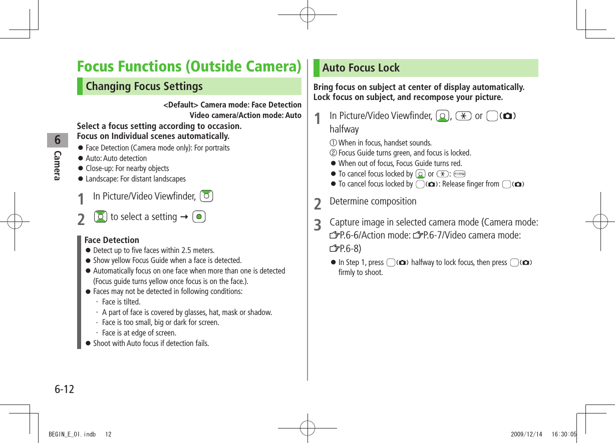 Camera6-126Focus Functions (Outside Camera)Changing Focus Settings&lt;Default&gt; Camera mode: Face Detection     Video camera/Action mode: AutoSelect a focus setting according to occasion.  Focus on Individual scenes automatically.Face Detection (Camera mode only): For portraits 󱛠Auto: Auto detection 󱛠Close-up: For nearby objects 󱛠Landscape: For distant landscapes 󱛠1 In Picture/Video Viewfinder, 2   to select a setting  Face DetectionDetect up to five faces within 2.5 meters. 󱛠Show yellow Focus Guide when a face is detected. 󱛠Automatically focus on one face when more than one is detected  󱛠(Focus guide turns yellow once focus is on the face.).Faces may not be detected in following conditions: 󱛠Face is tilted.・ A part of face is covered by glasses, hat, mask or shadow.・ Face is too small, big or dark for screen.・ Face is at edge of screen.・ Shoot with Auto focus if detection fails.  󱛠Auto Focus LockBring focus on subject at center of display automatically. Lock focus on subject, and recompose your picture.1 In Picture/Video Viewfinder,  ,   or   halfway① When in focus, handset sounds.② Focus Guide turns green, and focus is locked.When out of focus, Focus Guide turns red. 󱛠To cancel focus locked by  󱛠 or  : To cancel focus locked by  󱛠: Release finger from 2 Determine composition3 Capture image in selected camera mode (Camera mode: P.6-6/Action mode:  P.6-7/Video camera mode:  P.6-8)In Step 1, press  󱛠 halfway to lock focus, then press   firmly to shoot.BEGIN_E_OI.indb   12 2009/12/14   16:30:05