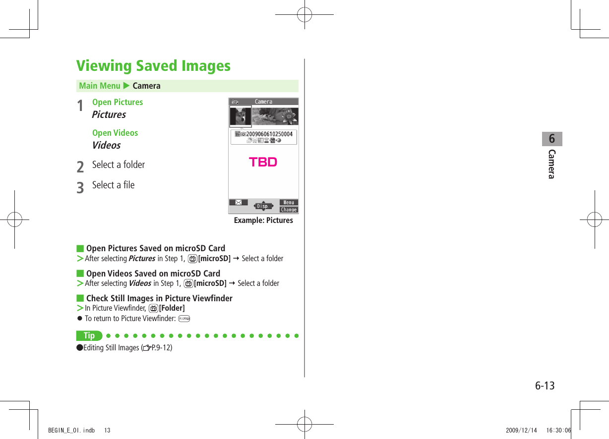 Camera6-136Viewing Saved ImagesMain Menu  Camera1 Open PicturesPictures Open VideosVideos2  Select a folder3  Select a fileOpen Pictures Saved on microSD Card ■After selecting  ＞Pictures in Step 1,  [microSD]  Select a folderOpen Videos Saved on microSD Card ■After selecting  ＞Videos in Step 1,  [microSD]  Select a folderCheck Still Images in Picture Viewfinder ■In Picture Viewfinder,  ＞[Folder]To return to Picture Viewfinder:  󱛠Tip ●Editing Still Images ( P.9-12)Example: PicturesTBDBEGIN_E_OI.indb   13 2009/12/14   16:30:06