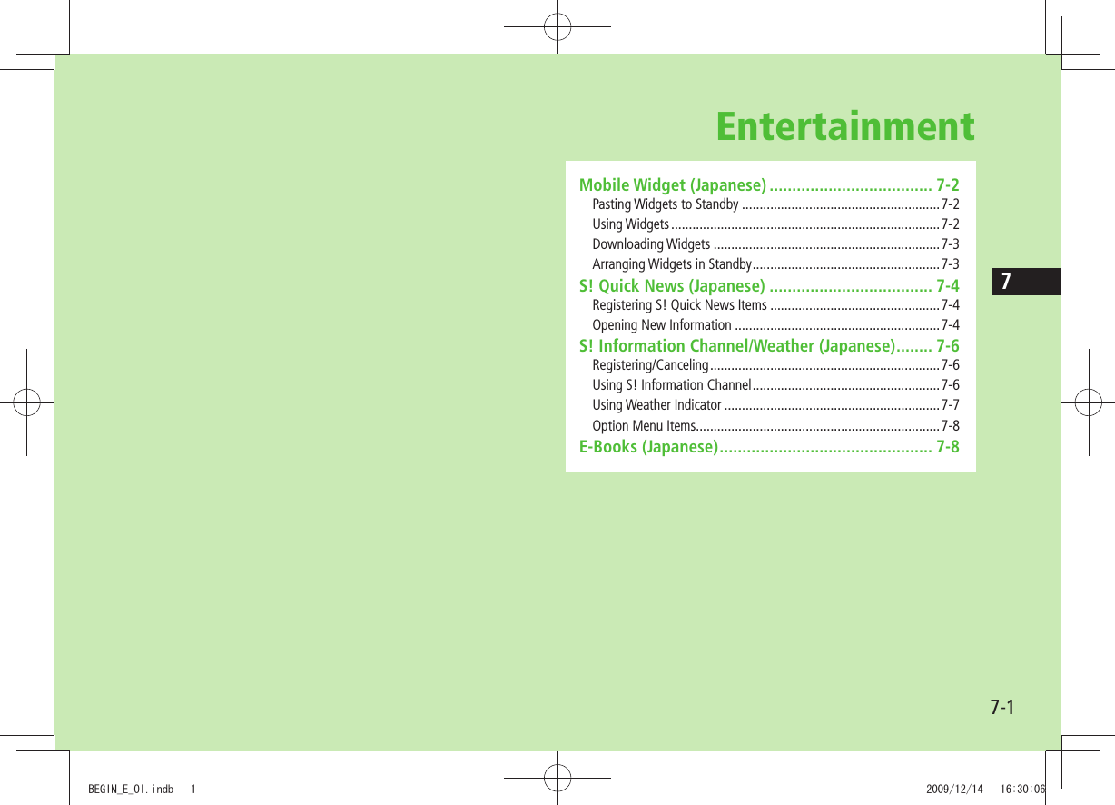 77-1EntertainmentMobile Widget (Japanese) .................................... 7-2Pasting Widgets to Standby ........................................................7-2Using Widgets ............................................................................7-2Downloading Widgets ................................................................7-3Arranging Widgets in Standby .....................................................7-3S! Quick News (Japanese) .................................... 7-4Registering S! Quick News Items ................................................7-4Opening New Information ..........................................................7-4S! Information Channel/Weather (Japanese) ........ 7-6Registering/Canceling ................................................................. 7-6Using S! Information Channel .....................................................7-6Using Weather Indicator .............................................................7-7Option Menu Items .....................................................................7-8E-Books (Japanese) ............................................... 7-8BEGIN_E_OI.indb   1 2009/12/14   16:30:06