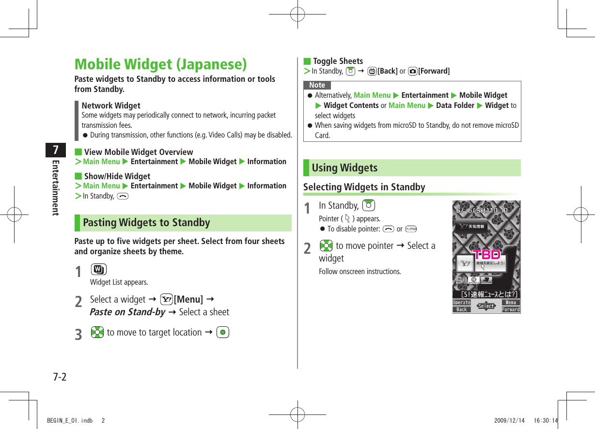 Entertainment7-27Mobile Widget (Japanese)Paste widgets to Standby to access information or tools from Standby.Network WidgetSome widgets may periodically connect to network, incurring packet transmission fees.During transmission, other functions (e.g. Video Calls) may be disabled. 󱛠View Mobile Widget Overview ■Main Menu ＞  Entertainment  Mobile Widget  InformationShow/Hide Widget ■Main Menu ＞  Entertainment  Mobile Widget  InformationIn Standby,  ＞Pasting Widgets to StandbyPaste up to five widgets per sheet. Select from four sheets and organize sheets by theme.1 Widget List appears.2  Select a widget  [Menu]   Paste on Stand-by  Select a sheet3   to move to target location  Toggle Sheets ■In Standby,  ＞  [Back] or  [Forward]NoteAlternatively,  󱛠Main Menu  Entertainment  Mobile Widget   Widget Contents or Main Menu  Data Folder  Widget to select widgetsWhen saving widgets from microSD to Standby, do not remove microSD  󱛠Card.Using WidgetsSelecting Widgets in Standby1 In Standby, Pointer ( ) appears.To disable pointer:  󱛠 or 2   to move pointer  Select a widgetFollow onscreen instructions.TBDBEGIN_E_OI.indb   2 2009/12/14   16:30:14