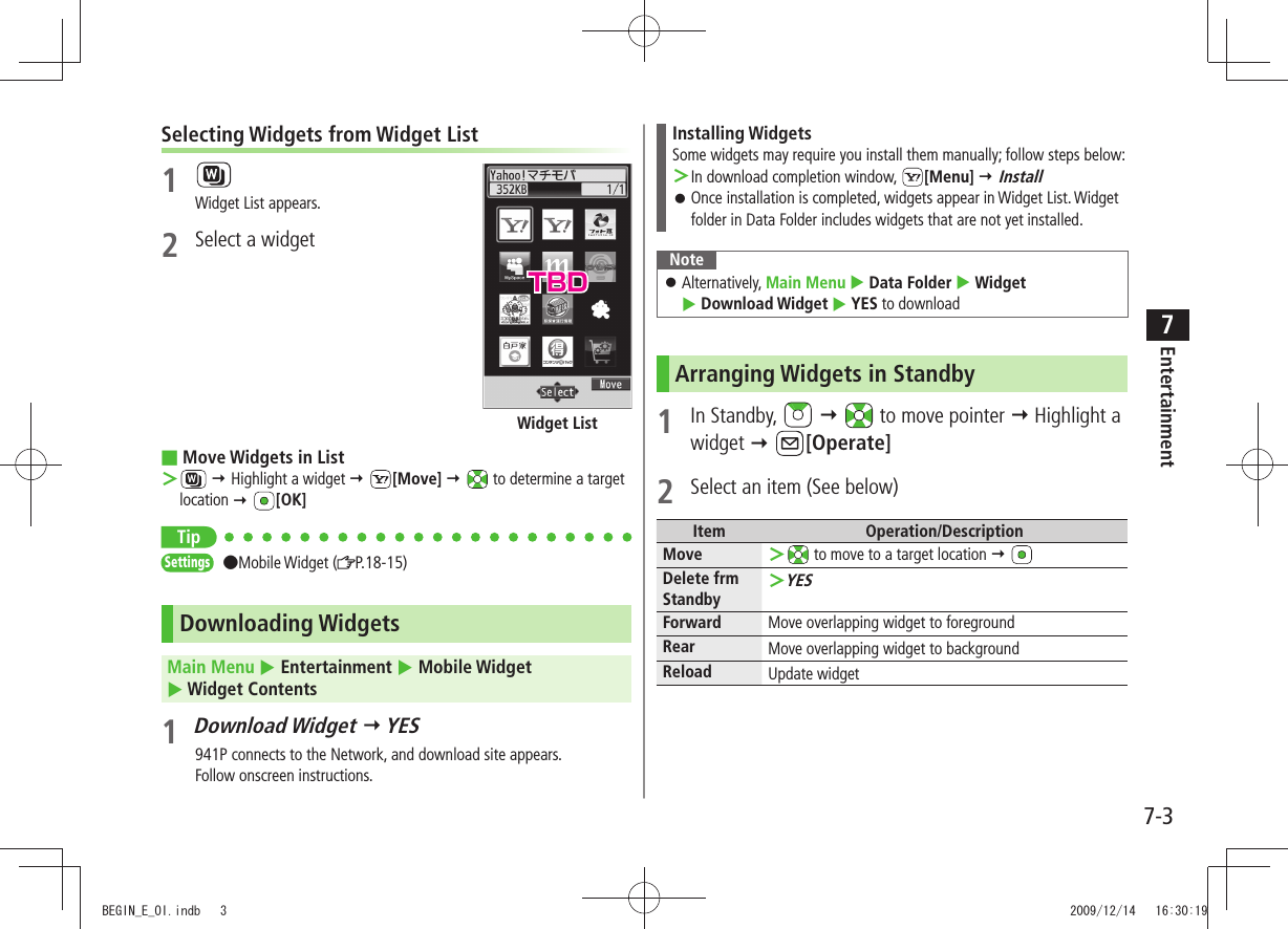 Entertainment7-37Selecting Widgets from Widget List1 Widget List appears.2  Select a widgetMove Widgets in List ■ ＞  Highlight a widget  [Move]   to determine a target location  [OK]TipSettings  ●Mobile Widget ( P.18-15) Downloading WidgetsMain Menu  Entertainment  Mobile Widget   Widget Contents1 Download Widget  YES941P connects to the Network, and download site appears.Follow onscreen instructions.Widget ListInstalling WidgetsSome widgets may require you install them manually; follow steps below:In download completion window,  ＞[Menu]  InstallOnce installation is completed, widgets appear in Widget List. Widget  󱛠folder in Data Folder includes widgets that are not yet installed.NoteAlternatively,  󱛠Main Menu  Data Folder  Widget   Download Widget  YES to downloadArranging Widgets in Standby1 In Standby,      to move pointer  Highlight a widget  [Operate]2  Select an item (See below)Item Operation/DescriptionMove  ＞ to move to a target location  Delete frm StandbyYES ＞Forward Move overlapping widget to foregroundRear Move overlapping widget to backgroundReload Update widgetTBDBEGIN_E_OI.indb   3 2009/12/14   16:30:19