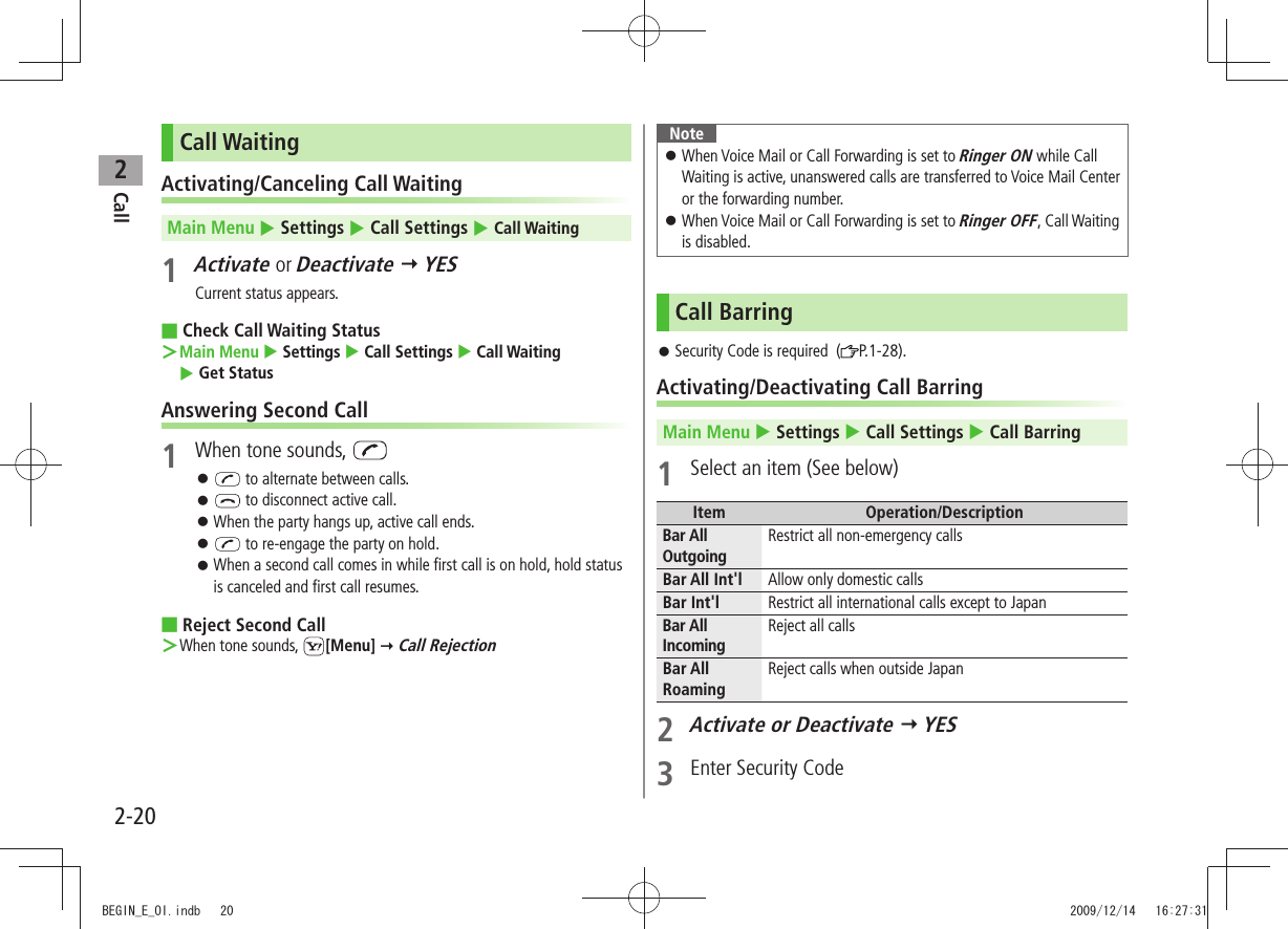 Call22-20Call WaitingActivating/Canceling Call WaitingMain Menu  Settings  Call Settings  Call Waiting1 Activate or Deactivate  YESCurrent status appears.Check Call Waiting Status ■Main Menu ＞  Settings  Call Settings  Call Waiting   Get StatusAnswering Second Call1  When tone sounds,  󱛠 to alternate between calls. 󱛠 to disconnect active call.When the party hangs up, active call ends. 󱛠 󱛠 to re-engage the party on hold.When a second call comes in while first call is on hold, hold status  󱛠is canceled and first call resumes.Reject Second Call ■When tone sounds,  ＞[Menu]  Call RejectionNoteWhen Voice Mail or Call Forwarding is set to  󱛠Ringer ON while Call Waiting is active, unanswered calls are transferred to Voice Mail Center or the forwarding number.When Voice Mail or Call Forwarding is set to  󱛠Ringer OFF, Call Waiting is disabled.Call BarringSecurity Code is required  ( 󱛠P.1-28).Activating/Deactivating Call BarringMain Menu  Settings  Call Settings  Call Barring1  Select an item (See below)Item Operation/DescriptionBar All Outgoing Restrict all non-emergency callsBar All Int&apos;l Allow only domestic callsBar Int&apos;l Restrict all international calls except to JapanBar All IncomingReject all callsBar All RoamingReject calls when outside Japan2 Activate or Deactivate  YES3  Enter Security CodeBEGIN_E_OI.indb   20 2009/12/14   16:27:31