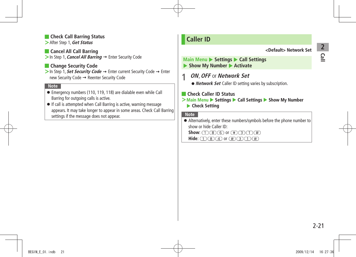 Call22-21Check Call Barring Status ■After Step 1,  ＞Get StatusCancel All Call Barring ■In Step 1,  ＞Cancel All Barring  Enter Security CodeChange  ■Security CodeIn Step 1,  ＞Set Security Code  Enter current Security Code  Enter new Security Code  Reenter Security CodeNoteEmergency numbers (110, 119, 118) are dialable even while Call  󱛠Barring for outgoing calls is active.If call is attempted when Call Barring is active, warning message  󱛠appears. It may take longer to appear in some areas. Check Call Barring settings if the message does not appear.Caller ID&lt;Default&gt; Network SetMain Menu  Settings  Call Settings   Show My Number  Activate1 ON, OFF or Network SetNetwork Set  󱛠Caller ID setting varies by subscription.Check Caller ID Status ■Main Menu ＞  Settings  Call Settings  Show My Number   Check SettingNoteAlternatively, enter these numbers/symbols before the phone number to  󱛠show or hide Caller ID: Show:   or   Hide:   or BEGIN_E_OI.indb   21 2009/12/14   16:27:36