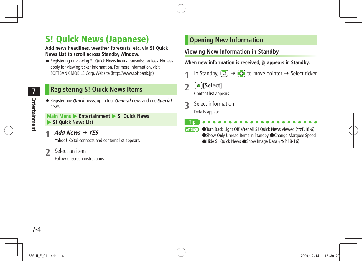 Entertainment7-47S! Quick News (Japanese)Add news headlines, weather forecasts, etc. via S! Quick News List to scroll across Standby Window.Registering or viewing S! Quick News incurs transmission fees. No fees  󱛠apply for viewing ticker information. For more information, visit SOFTBANK MOBILE Corp. Website (http://www.softbank.jp).Registering S! Quick News ItemsRegister one  󱛠Quick news, up to four General news and one Special news.Main Menu  Entertainment  S! Quick News   S! Quick News List1 Add News  YESYahoo! Keitai connects and contents list appears.2  Select an itemFollow onscreen instructions.Opening New InformationViewing New Information in StandbyWhen new information is received,   appears in Standby.1 In Standby,     to move pointer  Select ticker2 [Select]Content list appears.3 Select informationDetails appear.TipSettings  ●Turn Back Light Off after All S! Quick News Viewed ( P.18-6)  ●Show Only Unread Items in Standby ●Change Marquee Speed ●Hide S! Quick News ●Show Image Data ( P.18-16)BEGIN_E_OI.indb   4 2009/12/14   16:30:20