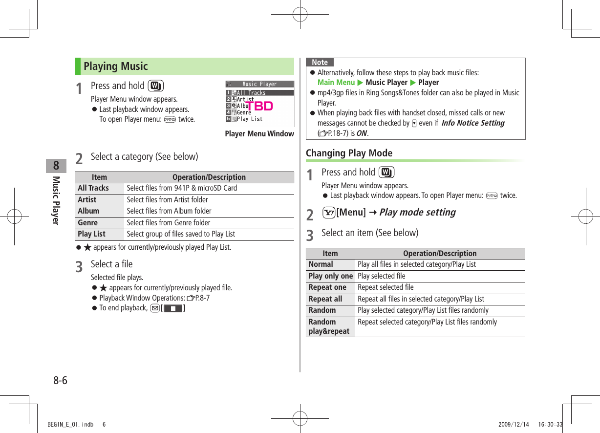 Music Player8-68Playing Music1  Press and hold Player Menu window appears.Last playback window appears.  󱛠To open Player menu:   twice.  2  Select a category (See below)Item Operation/DescriptionAll Tracks Select files from 941P &amp; microSD CardArtist Select files from Artist folderAlbum Select files from Album folderGenre Select files from Genre folderPlay List Select group of files saved to Play List★ 󱛠 appears for currently/previously played Play List.3  Select a fileSelected file plays.★ 󱛠 appears for currently/previously played file.Playback Window Operations:  󱛠P.8-7To end playback,  󱛠[ ]Player Menu WindowNoteAlternatively, follow these steps to play back music files:    󱛠Main Menu  Music Player  Playermp4/3gp files in Ring Songs&amp;Tones folder can also be played in Music  󱛠Player.When playing back files with handset closed, missed calls or new  󱛠messages cannot be checked by   even if  Info Notice Setting  ( P.18-7) is ON.Changing Play Mode1  Press and hold Player Menu window appears.Last playback window appears. To open Player menu:  󱛠 twice.2 [Menu]  Play mode setting3  Select an item (See below)Item Operation/DescriptionNormal Play all files in selected category/Play ListPlay only one Play selected fileRepeat one Repeat selected fileRepeat all Repeat all files in selected category/Play ListRandom Play selected category/Play List files randomlyRandom play&amp;repeatRepeat selected category/Play List files randomlyTBDBEGIN_E_OI.indb   6 2009/12/14   16:30:33