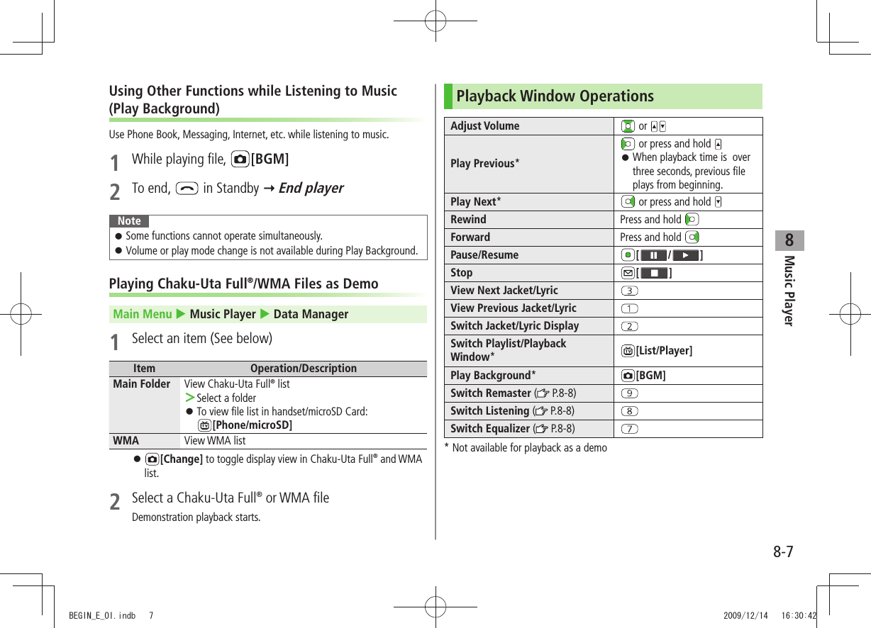 Music Player8-78Using Other Functions while Listening to Music (Play Background)Use Phone Book, Messaging, Internet, etc. while listening to music.1  While playing file,  [BGM]2 To end,   in Standby  End playerNoteSome functions cannot operate simultaneously. 󱛠Volume or play mode change is not available during Play Background. 󱛠Playing Chaku-Uta Full®/WMA Files as DemoMain Menu  Music Player  Data Manager1  Select an item (See below)Item Operation/DescriptionMain Folder View Chaku-Uta Full® listSelect a folder ＞To view file list in handset/microSD Card:   󱛠[Phone/microSD] WMA View WMA list 󱛠[Change] to toggle display view in Chaku-Uta Full® and WMA list.2  Select a Chaku-Uta Full® or WMA fileDemonstration playback starts.Playback Window OperationsAdjust Volume  or Play Previous* or press and hold When playback time is  over  󱛠three seconds, previous file plays from beginning.Play Next* or press and hold Rewind Press and hold Forward Press and hold Pause/Resume [ / ]Stop [ ]View Next Jacket/LyricView Previous Jacket/LyricSwitch Jacket/Lyric DisplaySwitch Playlist/Playback Window*[List/Player]Play Background*[BGM]Switch Remaster ( P.8-8)Switch Listening (  P.8-8)Switch Equalizer (  P.8-8)* Not available for playback as a demoBEGIN_E_OI.indb   7 2009/12/14   16:30:42