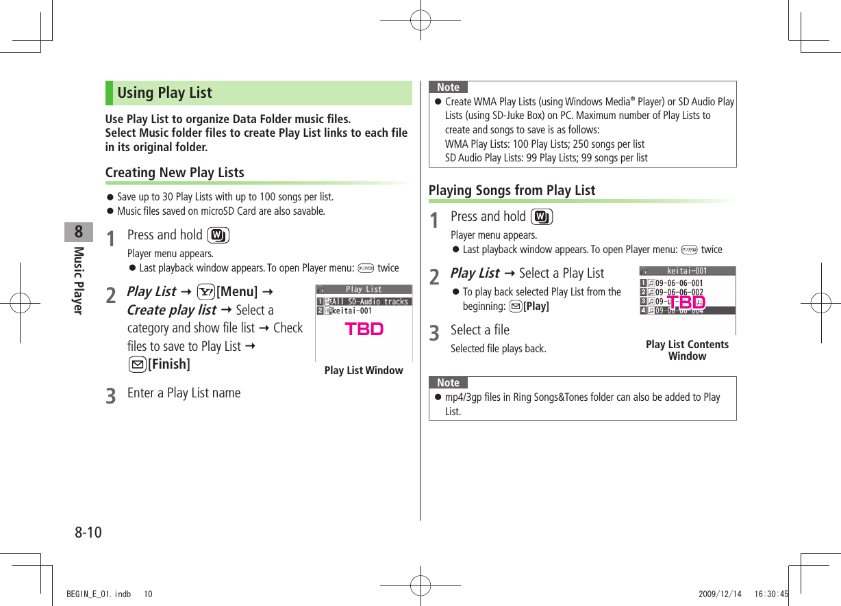Music Player8-108Using Play ListUse Play List to organize Data Folder music files.  Select Music folder files to create Play List links to each file in its original folder.Creating New Play ListsSave up to 30 Play Lists with up to 100 songs per list. 󱛠Music files saved on microSD Card are also savable. 󱛠1  Press and hold Player menu appears.Last playback window appears. To open Player menu:  󱛠 twice 2 Play List  [Menu]   Create play list  Select a category and show file list  Check files to save to Play List   [Finish]3  Enter a Play List namePlay List WindowNoteCreate WMA Play Lists (using Windows Media 󱛠® Player) or SD Audio Play Lists (using SD-Juke Box) on PC. Maximum number of Play Lists to create and songs to save is as follows: WMA Play Lists: 100 Play Lists; 250 songs per list SD Audio Play Lists: 99 Play Lists; 99 songs per listPlaying Songs from Play List1  Press and hold Player menu appears.Last playback window appears. To open Player menu:  󱛠 twice2 Play List  Select a Play ListTo play back selected Play List from the  󱛠beginning:  [Play]3  Select a fileSelected file plays back. Notemp4/3gp files in Ring Songs&amp;Tones folder can also be added to Play  󱛠List.Play List Contents WindowTBDTBDBEGIN_E_OI.indb   10 2009/12/14   16:30:45