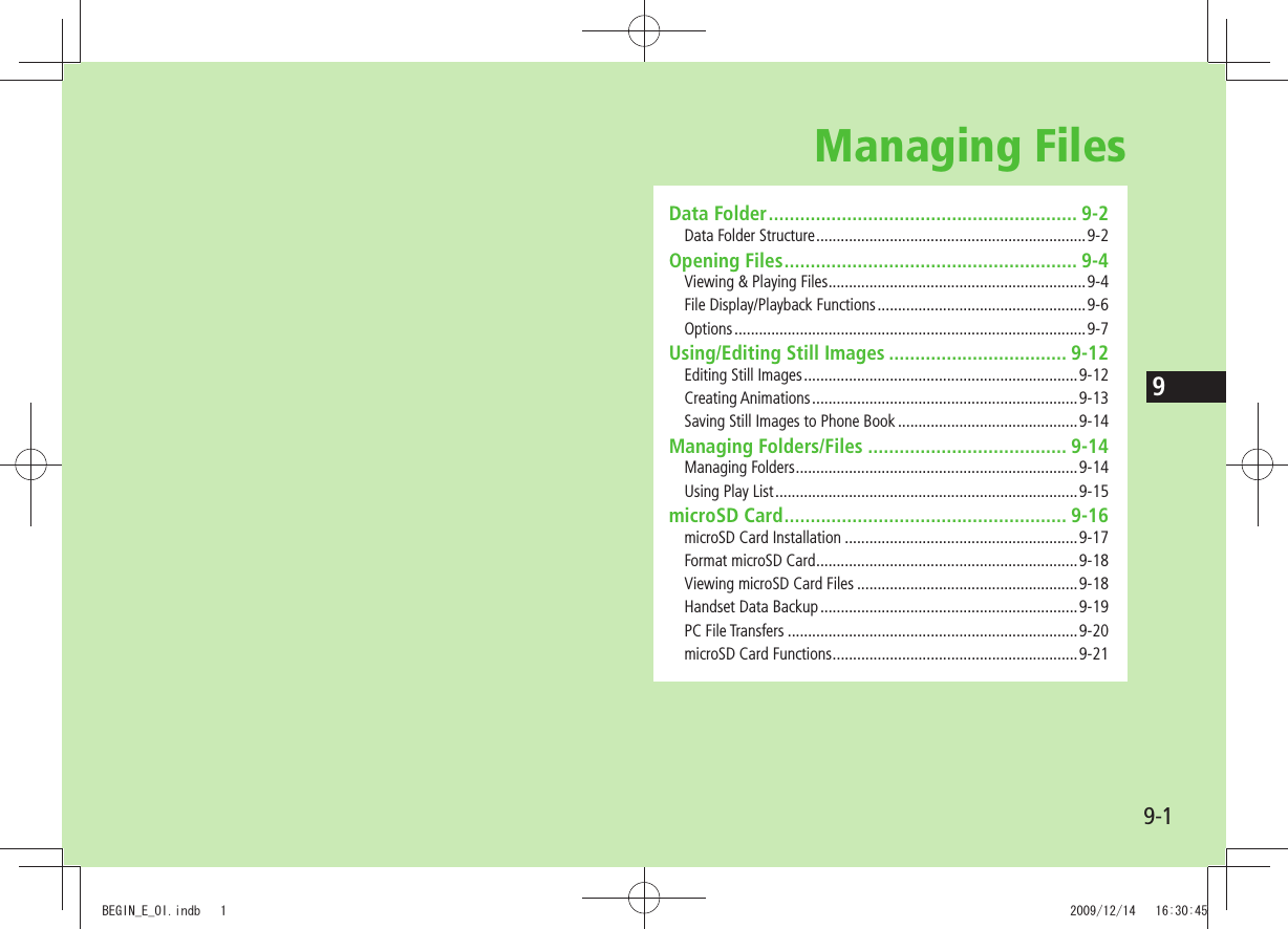 99-1Managing FilesData Folder ........................................................... 9-2Data Folder Structure ..................................................................9-2Opening Files ........................................................ 9-4Viewing &amp; Playing Files ...............................................................9-4File Display/Playback Functions ...................................................9-6Options ...................................................................................... 9-7Using/Editing Still Images .................................. 9-12Editing Still Images ...................................................................9-12Creating Animations .................................................................9-13Saving Still Images to Phone Book ............................................9-14Managing Folders/Files ...................................... 9-14Managing Folders .....................................................................9-14Using Play List ..........................................................................9-15microSD Card ...................................................... 9-16microSD Card Installation .........................................................9-17Format microSD Card ................................................................9-18Viewing microSD Card Files ......................................................9-18Handset Data Backup ...............................................................9-19PC File Transfers .......................................................................9-20microSD Card Functions ............................................................9-21BEGIN_E_OI.indb   1 2009/12/14   16:30:45