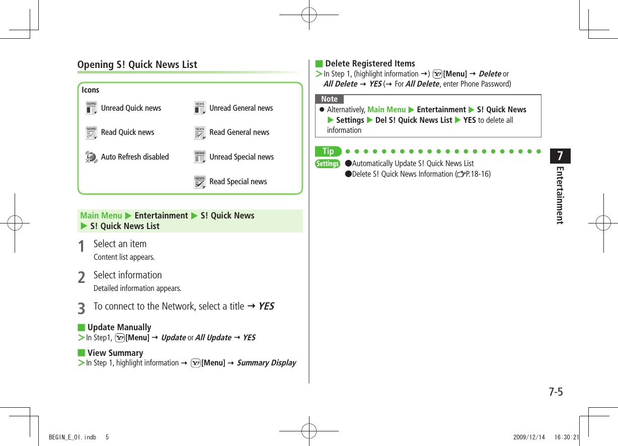 Entertainment7-57Opening S! Quick News ListMain Menu  Entertainment  S! Quick News   S! Quick News List1  Select an itemContent list appears.2 Select informationDetailed information appears.3  To connect to the Network, select a title  YESUpdate Manually ■In Step1,  ＞[Menu]  Update or All Update  YESView Summary ■In Step 1, highlight information  ＞ [Menu]  Summary DisplayIconsUnread Quick newsRead Quick newsAuto Refresh disabledUnread General newsRead General newsUnread Special newsRead Special newsDelete Registered Items ■In Step 1, (highlight information  ＞)  [Menu]  Delete or  All Delete  YES ( For All Delete, enter Phone Password)NoteAlternatively,  󱛠Main Menu  Entertainment  S! Quick News   Settings  Del S! Quick News List  YES to delete all informationTipSettings  ●Automatically Update S! Quick News List ●Delete S! Quick News Information ( P.18-16)BEGIN_E_OI.indb   5 2009/12/14   16:30:21